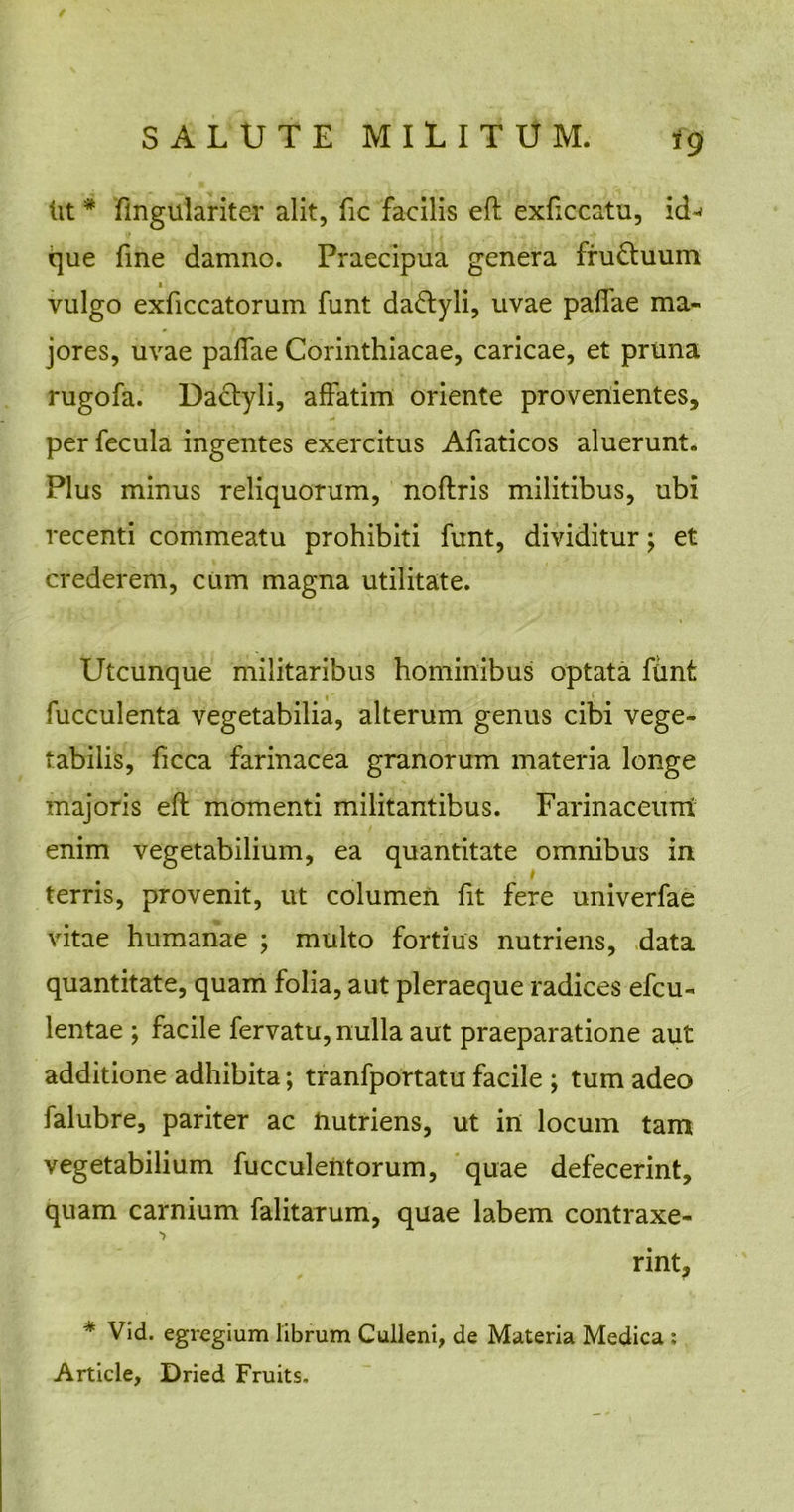 Ut * fingulariter alit, fic facilis eft exficcatu, id^ que fme damno. Praecipua genera fru&uum i vulgo exficcatorum funt da&yli, uvae pallae ma- jores, uvae pallae Corinthiacae, caricae, et pruna rugofa. Dactyli, affatim oriente provenientes, per fecula ingentes exercitus Afiaticos aluerunt. Plus minus reliquorum, noftris militibus, ubi recenti commeatu prohibiti funt, dividitur; et crederem, cum magna utilitate. Utcunque militaribus hominibus optata funt fucculenta vegetabilia, alterum genus cibi vege- tabilis, ficca farinacea granorum materia longe majoris eft momenti militantibus. Farinaceum enim vegetabilium, ea quantitate omnibus in terris, provenit, ut columen fit fere univerfae vitae humanae ; multo fortius nutriens, data quantitate, quam folia, aut pleraeque radices efcu- lentae ; facile fervatu, nulla aut praeparatione aut additione adhibita; tranfportatu facile ; tum adeo falubre, pariter ac nutriens, ut in locum tam vegetabilium fucculentorum, quae defecerint, quam carnium falitarum, quae labem contraxe- rint, * Vid. egregium librum Culleni, de Materia Medica : Article, Dried Fruits.