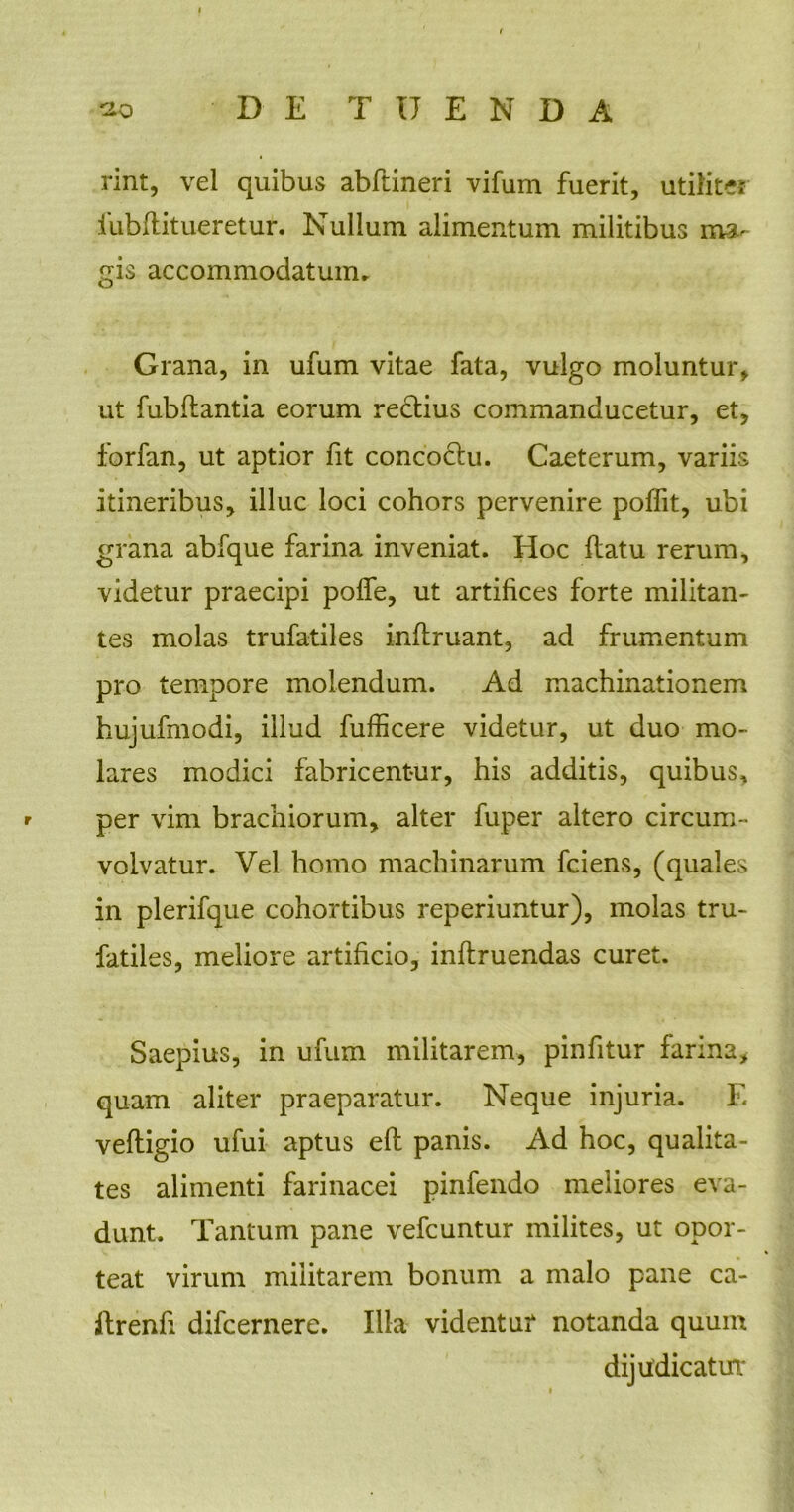 rint, vel quibus abflineri vifum fuerit, utiliter iubflitueretur. Nullum alimentum militibus ma- gis accommodatum. Grana, in ufum vitae fata, vulgo moluntur, ut fubflantia eorum redtius commanducetur, et, forfan, ut aptior fit concoclu. Caeterum, variis itineribus, illuc loci cohors pervenire polfit, ubi grana abfque farina inveniat. Hoc flatu rerum, videtur praecipi poffe, ut artifices forte militan- tes molas trufatiles inflruant, ad frumentum pro tempore molendum. Ad machinationem hujufmodi, illud fufficere videtur, ut duo mo- lares modici fabricentur, his additis, quibus, * per vim brachiorum, alter fuper altero circum- volvatur. Vel homo machinarum fciens, (quales in plerifque cohortibus reperiuntur), molas tru- fatiles, meliore artificio, inflruendas curet. Saepius, in ufum militarem, pinfitur farina, quam aliter praeparatur. Neque injuria. E vefligio ufui aptus efl panis. Ad hoc, qualita- tes alimenti farinacei pinfendo meliores eva- dunt. Tantum pane vefcuntur milites, ut opor- teat virum militarem bonum a malo pane ca- ftrenfi difcernere. Illa videntur notanda quum dijudicatur