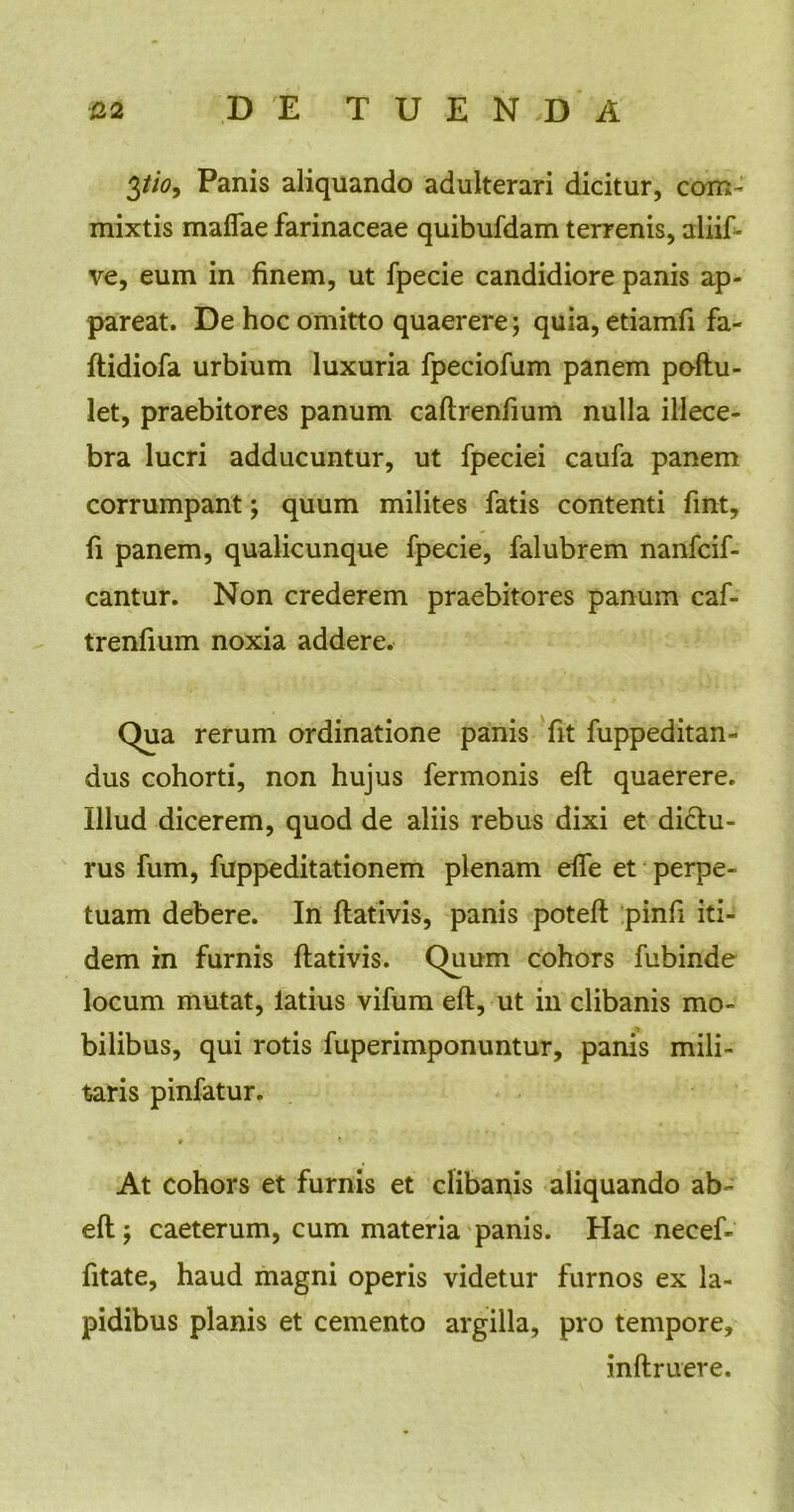 3tio, Panis aliquando adulterari dicitur, com- mixtis maffae farinaceae quibufdam terrenis, aliif- ve, eum in finem, ut fpecie candidiore panis ap- pareat. De hoc omitto quaerere; quia, etiamfi fa- Itidiofa urbium luxuria fpeciofum panem poftu- let, praebitores panum caftrenfium nulla illece- bra lucri adducuntur, ut fpeciei caufa panem corrumpant; quum milites fatis contenti fmt, fi panem, qualicunque fpecie, falubrem nanfcif- cantur. Non crederem praebitores panum caf- trenfium noxia addere. Qua rerum ordinatione panis fit fuppeditan- dus cohorti, non hujus fermonis eft quaerere. Illud dicerem, quod de aliis rebus dixi et dictu- rus fum, fuppeditationem plenam effe et perpe- tuam debere. In ftativis, panis poteft pinfi iti- dem in furnis ftativis. Quum cohors fubinde locum mutat, latius vifum eft, ut in clibanis mo- bilibus, qui rotis fuperimponuntur, panis mili- taris pinfatur. * ■ At cohors et furnis et clibanis aliquando ab- eft; caeterum, cum materia panis. Hac necef- fitate, haud magni operis videtur furnos ex la- pidibus planis et cemento argilla, pro tempore, inftruere.