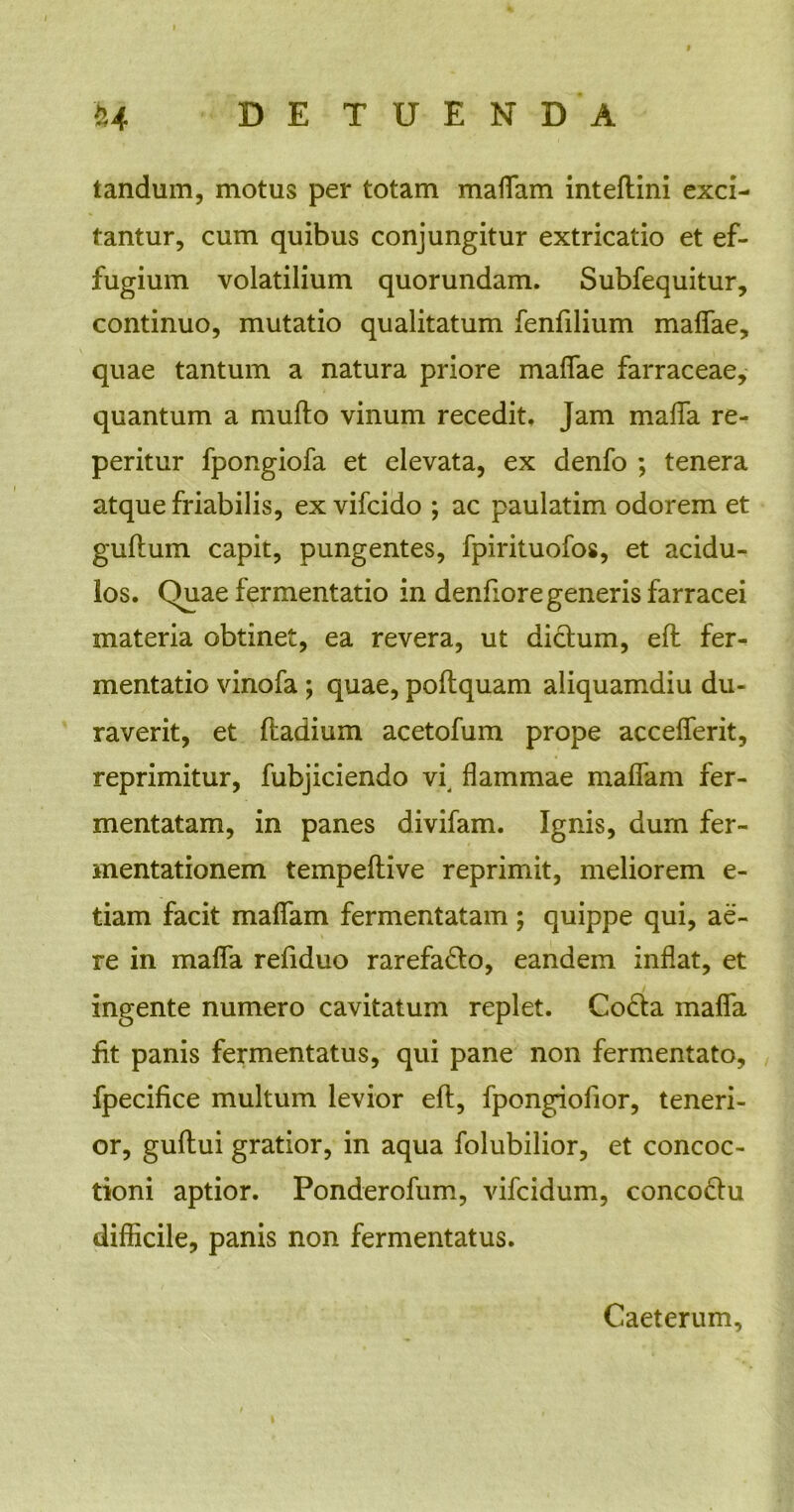 tandum, motus per totam maffam inteftini exci- tantur, cum quibus conjungitur extricatio et ef- fugium volatilium quorundam. Subfequitur, continuo, mutatio qualitatum fenfilium maffae, quae tantum a natura priore maffae farraceae, quantum a mufto vinum recedit. Jam malfa re- peritur fpongiofa et elevata, ex denfo ; tenera atque friabilis, ex vifcido ; ac paulatim odorem et guftum capit, pungentes, fpirituofos, et acidu- los. Quae fermentatio in denfiore generis farracei materia obtinet, ea revera, ut dictum, eft fer- mentatio vinofa; quae, poftquam aliquamdiu du- raverit, et ftadium acetofum prope accefferit, reprimitur, fubjiciendo vi, flammae maffam fer- mentatam, in panes divifam. Ignis, dum fer- mentationem tempeftive reprimit, meliorem e- tiam facit maffam fermentatam; quippe qui, ae- re in maffa refiduo rarefacto, eandem inflat, et ingente numero cavitatum replet. Cocta malfa fit panis fermentatus, qui pane non fermentato, fpecifice multum levior eft, fpongiofior, teneri- or, guftui gratior, in aqua folubilior, et concoc- tioni aptior. Ponderofum, vifcidum, concodtu difficile, panis non fermentatus. Caeterum,