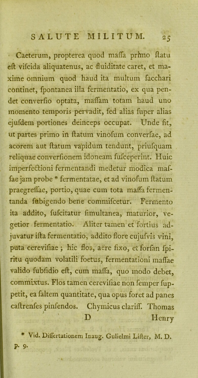 Caeterum, propterea quod maffa prhno flatu eft vifcida aliquatenus, ac fluiditate caret, et ma- xime omnium quod haud ita multum facchari continet, fpontanea ilia fermentatio, ex qua pen- det converfio optata, malfam totam haud uno momento temporis pervadit, fed alias fuper alias ejufdem portiones deinceps occupat. Unde fit, ut partes primo in flatum vinofum converfae, ad acorem aut flatum vapidum tendunt, priufquam reliquae converfionem idoneam fufceperint. Huic imperfectioni fermentandi medetur modica maf- fae jam probe # fermentatae, et ad vinofum flatum, praegreffae, portio, quae cum tota maffa fermen- tanda fubigendo bene ccmmifcetur. Fermento ita addito, fufcitatur fimultanea, maturior, ve- getior fermentatio. Aliter tamen et fortius ad- juvatur ifla fermentatio, addito fore cujufvis vini, puta cerevifiae ; hic flos, aere fixo, et forfan fpi- ritu quodam volatili foetus, fermentationi maffae valido fubfidio eft, cum maffa, quo modo debet, commixtus. Flos tamen cerevifiae non femper fup- petit, ea faltem quantitate, qua opus foret ad panes caftrenfes pinfendos. Chymicus clariff. Thomas * Vid. Diflertationem Inaug. Gulielmi Lifler, M. D. p. 9.