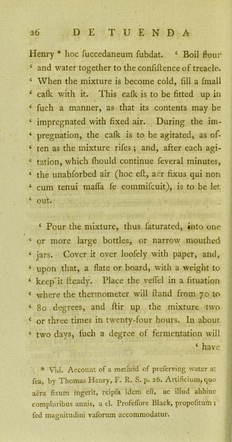 Henry * hoc fuccedaneum fubdat. 4 Boii fkmr 4 and water together to the confiftence of treacle, 6 When the mixture is become cold, fili a fmall 4 cafk with it. This cafk is to be fitted up in 4 fuch a manner, as that its contents may be 4 impregnated with fixed air. During the im- 4 pregnation, the cafk is to be agitated, as of- 4 ten as the mixture rifes; and, after each agi- c tation, which fhould continue feveral minutes, 4 the unabforbed air (hoc eft, aer fixus qui non 4 cum tenui maffa fe cornmifcuit), is to be let c ou't, 4 Pour the mixture, thus faturated, into one 4 or more large bottles, or narrow mouthed £ jars. Cover it over loofely with paper, and, c upon that, a flate or board, with a weight to 4 keep k fteady. Place the vefTel in a fituation c wfiere the thermometer will ftand from 70 to 4 80 degrees, and flir up the mixture two 4 or three times in twenty-four hours. In about 4 two days, fuch a degree of fermentation will 4 have * Vid. Account of a method of prcferving water at fea, by Thomas Henry, F. R. S. p. 26. Artificium, quo aera fixum ingerit, reipfa idem eft, ac illud abhinc compluribus annis, a cl. Profeifore Black, propolitum ; fed magnitudini vaforum accommodatur.