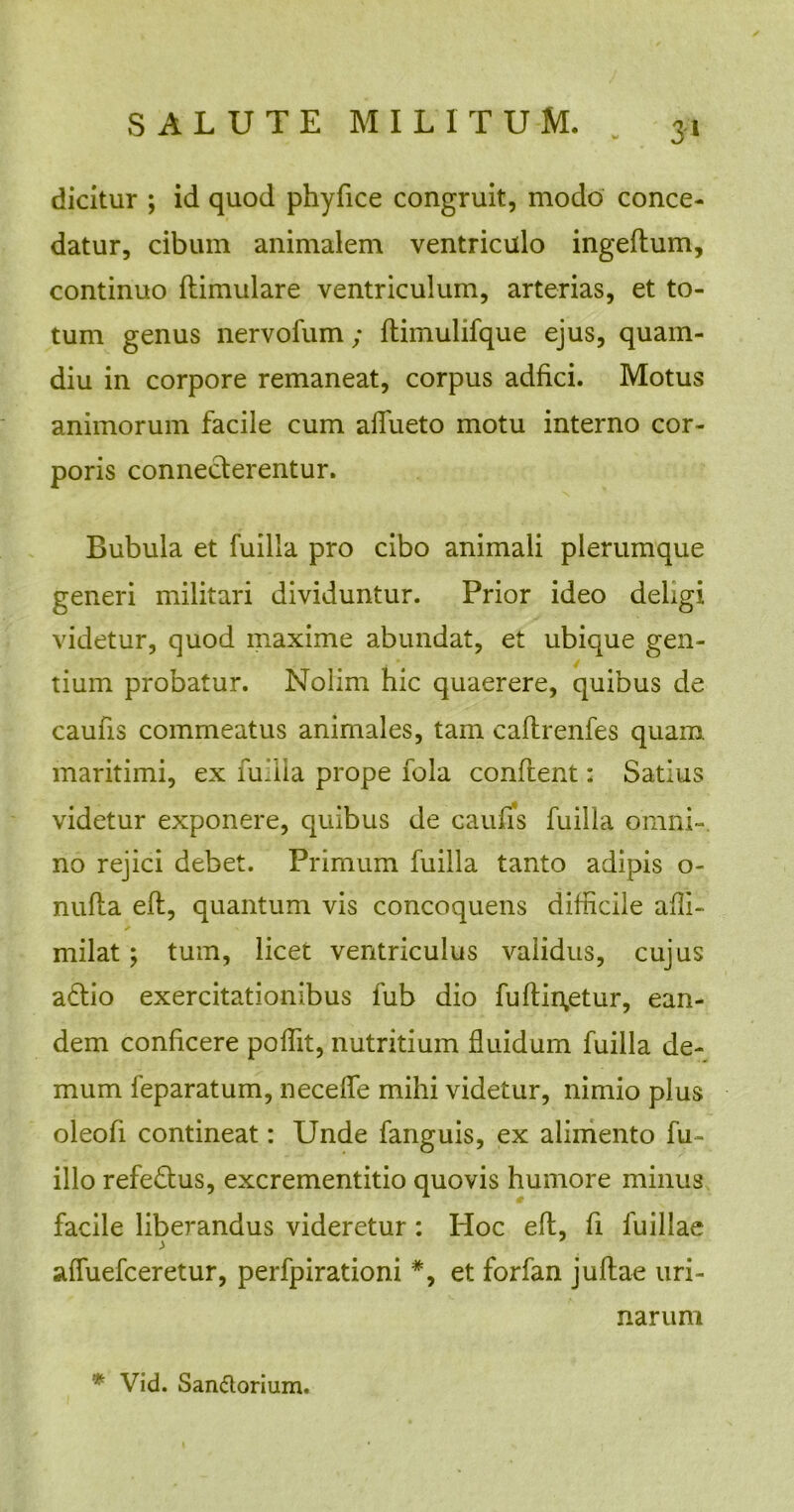 dicitur ; id quod phyfice congruit, modo conce- datur, cibum animalem ventriculo ingeftum, continuo flimulare ventriculum, arterias, et to- tum genus nervofum; flimulifque ejus, quam- diu in corpore remaneat, corpus adfici. Motus animorum facile cum aifueto motu interno cor- poris conneclerentur. Bubula et fuilla pro cibo animali plerumque generi militari dividuntur. Prior ideo deligi videtur, quod maxime abundat, et ubique gen- tium probatur. Nolim hic quaerere, quibus de caufis commeatus animales, tam caftrenfes quam maritimi, ex Tullia prope lola conflent: Satius videtur exponere, quibus de caufis fuilla omni-, no rejici debet. Primum fuilla tanto adipis o- nufta efl, quantum vis concoquens difficile affi- rnilat; tum, licet ventriculus validus, cujus aflio exercitationibus fub dio fuflin,etur, ean- dem conficere poffit, nutritium fluidum fuilla de- mum feparatum, necelfe mihi videtur, nimio plus oleofi contineat: Unde fanguis, ex alimento fu- illo refeflus, excrementitio quovis humore minus facile liberandus videretur: Hoc efl, fi fuillae affuefceretur, perfpirationi *, et forfan juftae uri- narum * Vid. San&orium.