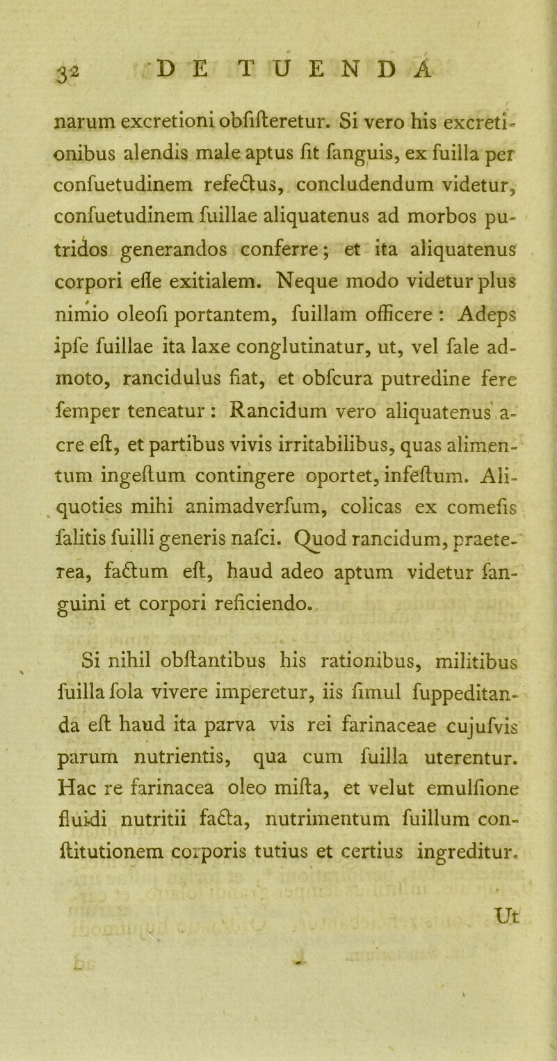 narum excretioni obfifteretur. Si vero his excreti - onibus alendis male aptus fit fanguis, ex fuilla per confuetudinem refe&us, concludendum videtur, confuetudinem fuillae aliquatenus ad morbos pu- tridos generandos conferre; et ita aliquatenus corpori efle exitialem. Neque modo videtur plus nimio oleofi portantem, fuillam officere : Adeps ipfe fuillae ita laxe conglutinatur, ut, vel fale ad- moto, rancidulus fiat, et obfcura putredine fere femper teneatur : Rancidum vero aliquatenus a- cre eft, et partibus vivis irritabilibus, quas alimen- tum ingeftum contingere oportet, infeftum. Ali- quoties mihi animadverfum, colicas ex comefis falitis fuilli generis nafci. Quod rancidum, praete- rea, faftum eft, haud adeo aptum videtur fan- guini et corpori reficiendo. Si nihil obftantibus his rationibus, militibus fuilla fola vivere imperetur, iis fimul fuppeditan- da eft haud ita parva vis rei farinaceae cujufvis parum nutrientis, qua cum fuilla uterentur. Hac re farinacea oleo mifta, et velut emulfione fluidi nutritii fa£ta, nutrimentum fuillum con- ftitutionem corporis tutius et certius ingreditur. Ut v