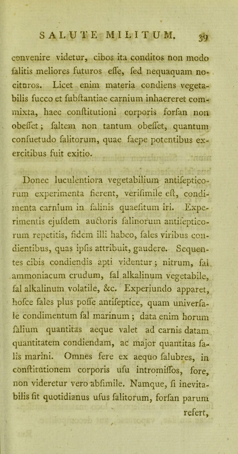 59 convenire videtur, cibos ita conditos non modo falitis meliores futuros effe, fed nequaquam no- cituros. Licet enim materia condiens vegeta- bilis fucco et fubftantiae carnium inhaereret com- mixta, haec conftitutioni corporis forfan non obedet; faltem non tantum obedet, quantum confuetudo faiitorum, quae faepe potentibus ex- ercitibus fuit exitio. Bonec luculentiora vegetabilium antifeptico- rum experimenta fierent, verifimile eft, condi- menta carnium in falinis quaditum iri. Expe- rimentis ejuldem audoris falinorum antifeptico- rum repetitis, fidem illi habeo, fales viribus con- dientibus, quas ipfis attribuit, gaudere. Sequen- tes cibis condiendis apti videntur; nitrum, fai ammoniacum crudum, fal alkalinum vegetabile, fal alkalinum volatile, &c. Experiundo apparet, hofce fales plus pofie antifeptice, quam univerfa- le condimentum fal marinum ; data enim horum falium quantitas aeque valet ad carnis datam quantitatem condiendam, ac major quantitas fa- lis marini. Omnes fere ex aequo falubres, in conftitutionem corporis ufu intromiffos, fore, non videretur vero abfimile. Namque, fi inevita- bilis fit quotidianus ufus faiitorum, forfan parum refert, r