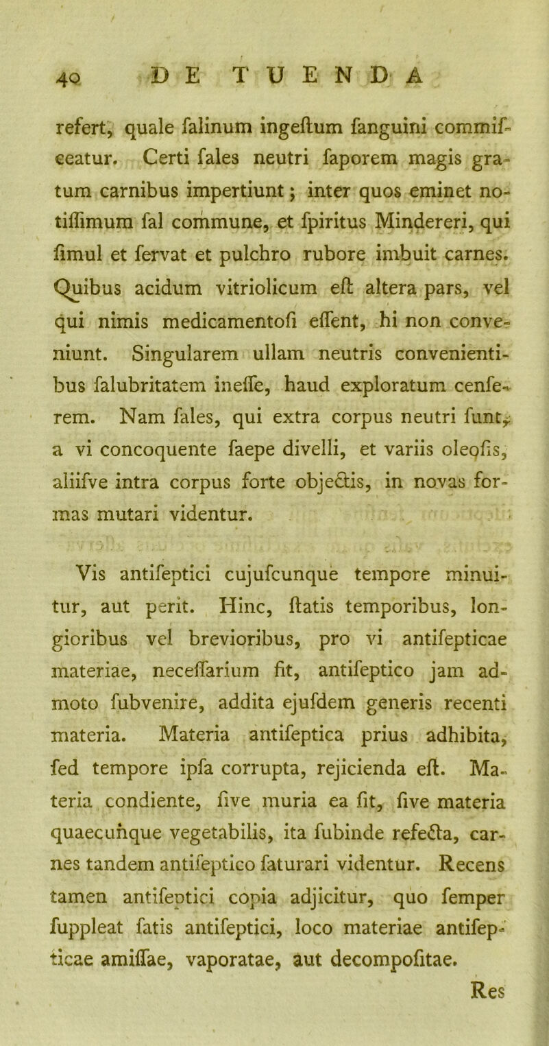 refert, quale falinum ingeftum fanguini commif- ceatur. Certi fales neutri faporem magis gra- tum carnibus impertiunt; inter quos eminet no- tiflimum fal commune, et fpiritus Mindereri, qui fimul et fervat et pulchro rubore imbuit carnes. Quibus acidum vitriolicum eft altera pars, vel qui nimis medicamentofi edent, hi non conve- niunt. Singularem ullam neutris convenienti- bus falubritatem inefle, haud exploratum cenfe- rem. Nam fales, qui extra corpus neutri funt^ a vi concoquente faepe divelli, et variis oleods, aliifve intra corpus forte objectis, in novas for- mas mutari videntur. Vis antifeptici cujufcunque tempore minui- tur, aut perit. Hinc, flatis temporibus, lon- gioribus vel brevioribus, pro vi antifepticae materiae, necedarium fit, antifeptico jam ad- moto fubvenire, addita ejufdem generis recenti materia. Materia antifeptica prius adhibita, fed tempore ipfa corrupta, rejicienda eft. Ma- teria condiente, five muria ea fit, dve materia quaecunque vegetabilis, ita fubinde refe&a, car- nes tandem antifeptico faturari videntur. Recens tamen antifeptici copia adjicitur, quo femper fuppleat fatis antifeptici, loco materiae antifep- ticae amiflae, vaporatae, aut decompofitae. Res