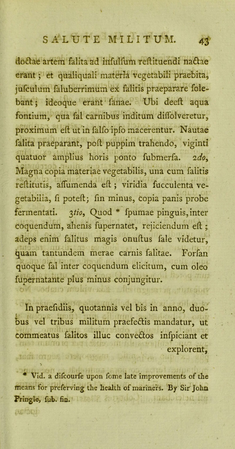 do&ae artem falita ad iilfulfum reftituendi na&ae erant; et qualiquali materia vegetabili praebita, jufculum faluberrimum ex falitis praeparare fole- bant; ideoque erant fanae. Ubi deeft aqua fontium, qua fal carnibus inditum dilfolveretur, proximum eft ut in falfo ipfo macerentur. Nautae falita praeparant, poli puppim trahendo, viginti quatuor amplius horis ponto fubmerfa. 2doy Magna copia materiae vegetabilis, una cum falitis reftitutis, affumenda eft; viridia fucculenta ve- getabilia, fi poteft; fin minus, copia panis probe fermentati. 3tio9 Quod * fpumae pinguis, inter Coquendum, ahenis fupernatet, rejiciendum eft; adeps enim falitus magis onuftus fale videtur, quam tantundem merae carnis falitae. Forfan quoque fal inter coquendum elicitum, cum oleo fupernatante plus minus conjungitur. In praefidiis, quotannis vel bis in anno, duo- bus vel tribus militum praefe&is mandatur, ut commeatus falitos illuc conve&os infpiciant et explorent, ■> * Vid. a difcourfe upon Tome late improvements of the means for preferving the health of mariners. By Sir John Pringle, fub. fin.