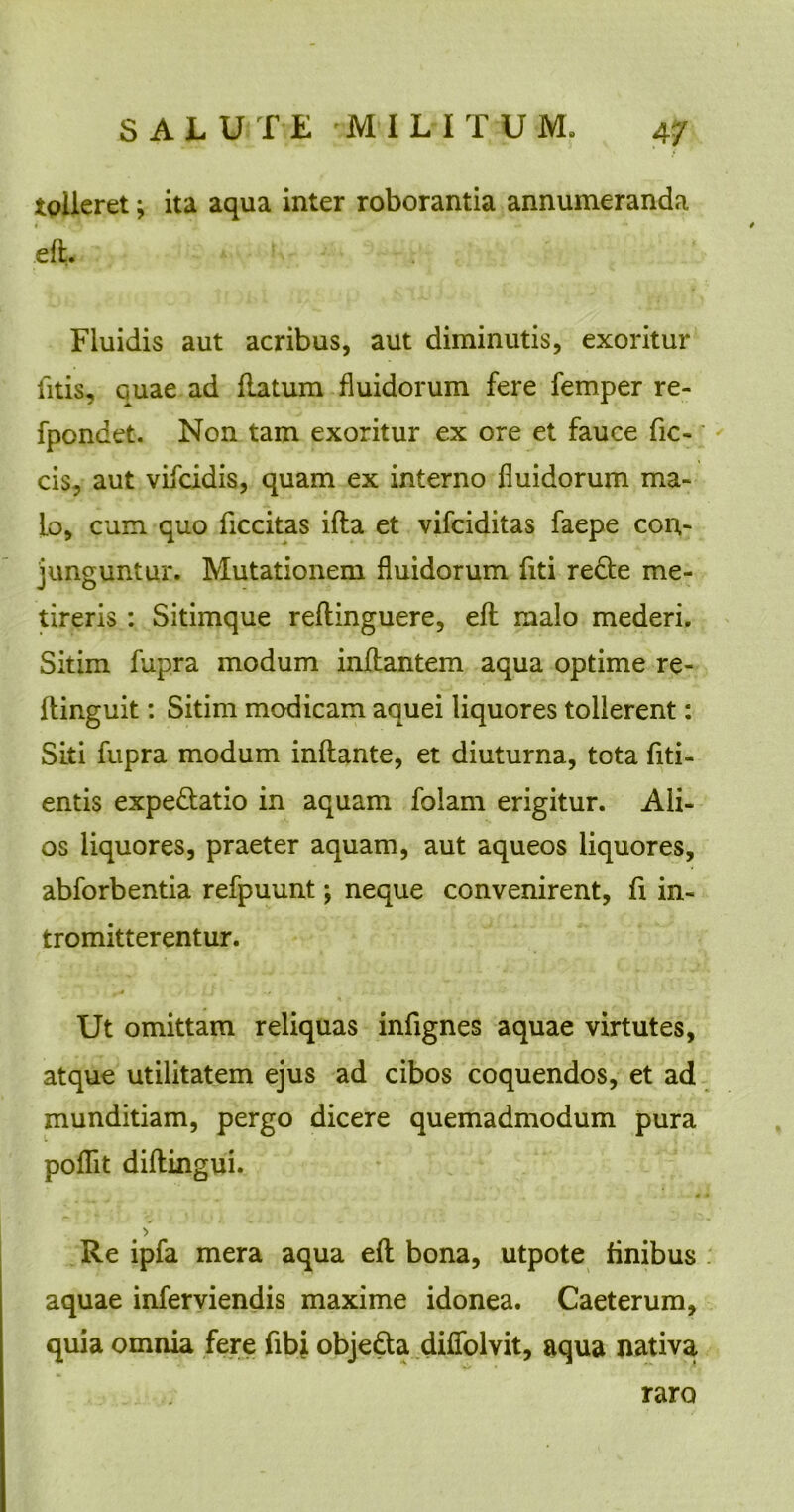 tolleret; ita aqua inter roborantia annumeranda eft. Fluidis aut acribus, aut diminutis, exoritur fitis, Guae ad flatum fluidorum fere femper re- fpondet. Non tam exoritur ex ore et fauce fic- cis, aut vifcidis, quam ex interno fluidorum ma- lo, cum quo ficcitas ifla et vifciditas faepe con- junguntur. Mutationem fluidorum fiti redte me- tireris : Sitimque reflinguere, eft malo mederi. Sitim fupra modum inflantem aqua optime re- ftinguit: Sitim modicam aquei liquores tollerent: Siti fupra modum inflante, et diuturna, tota fid- entis expe&atio in aquam folam erigitur. Ali- os liquores, praeter aquam, aut aqueos liquores, abforbentia refpuunt; neque convenirent, fi in- tromitterentur. Ut omittam reliquas infignes aquae virtutes, atque utilitatem ejus ad cibos coquendos, et ad munditiam, pergo dicere quemadmodum pura poflit diftingui. Re ipfa mera aqua eft bona, utpote finibus aquae inferviendis maxime idonea. Caeterum, quia omnia fere fibj. obje&a diffolvit, aqua nativa raro