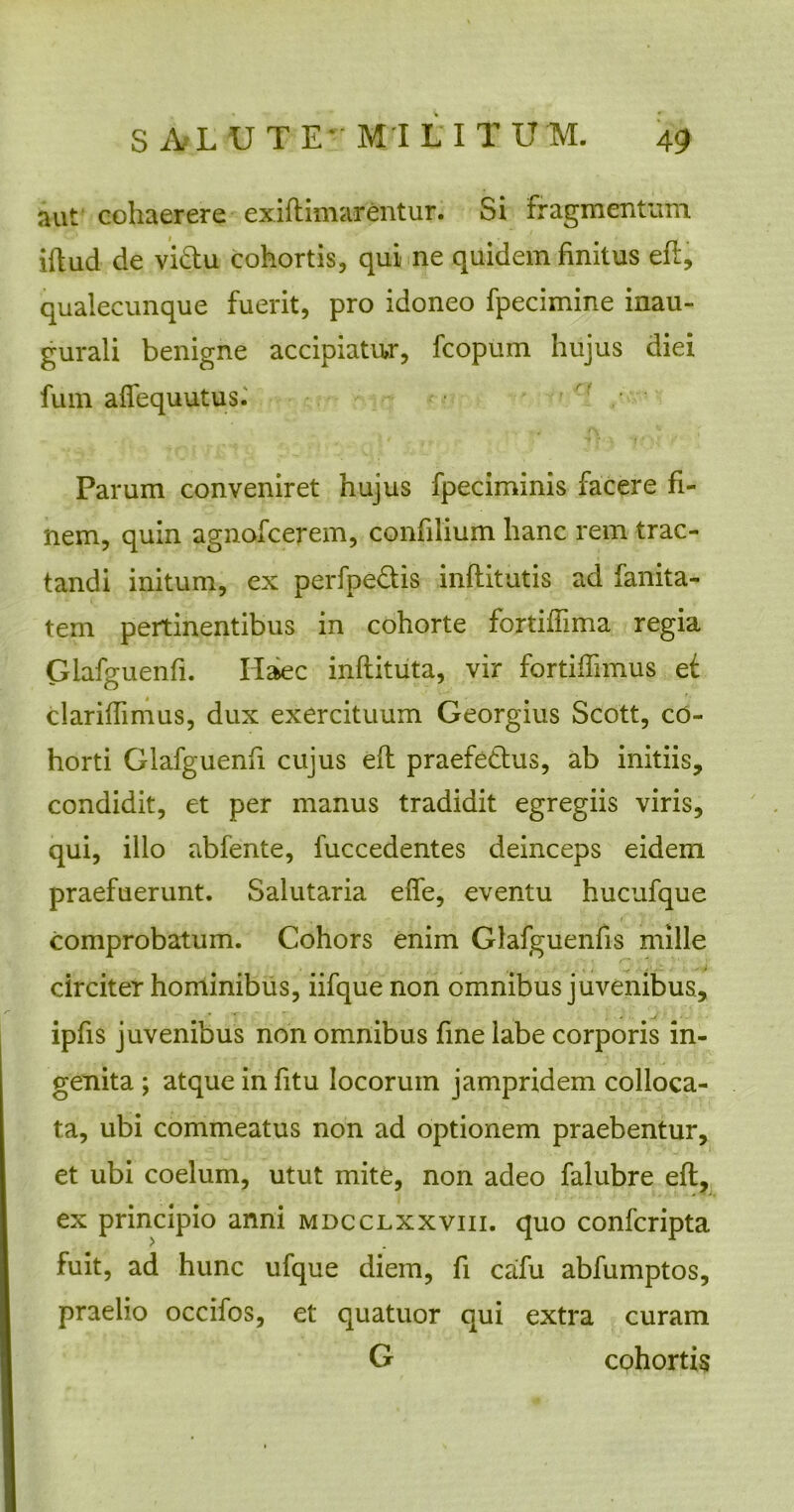 aut cohaerere exiflimarentur. Si fragmentum iftud de viftu cohortis, qui ne quidem finitus efl, qualecunque fuerit, pro idoneo fpecimine inau- gurali benigne accipiatur, fcopum hujus diei fum affequutus. Parum conveniret hujus fpeciminis facere fi- nem, quin agnofcerem, confilium hanc rem trac- tandi initum, ex perfpe&is inflitutis ad fanita- tem pertinentibus in cohorte fortiffima regia Glafguenfi. Haec inftitiita, vir fortiffimus et clariflimus, dux exercituum Georgius Scott, co- horti Glafguenfi cujus efl praefe&us, ab initiis, condidit, et per manus tradidit egregiis viris, qui, illo abfente, fuccedentes deinceps eidem praefuerunt. Salutaria effe, eventu hucufque comprobatum. Cohors enim Glafguenfis mille circiter hominibus, iifque non omnibus juvenibus, ipfis juvenibus non omnibus fine labe corporis in- genita ; atque in fitu locorum jampridem colloca- ta, ubi commeatus non ad optionem praebentur, et ubi coelum, utut mite, non adeo falubre efl, ex principio anni mdcclxxviii. quo confcripta fuit, ad hunc ufque diem, fi cafu abfumptos, praelio occifos, et quatuor qui extra curam G cohortis