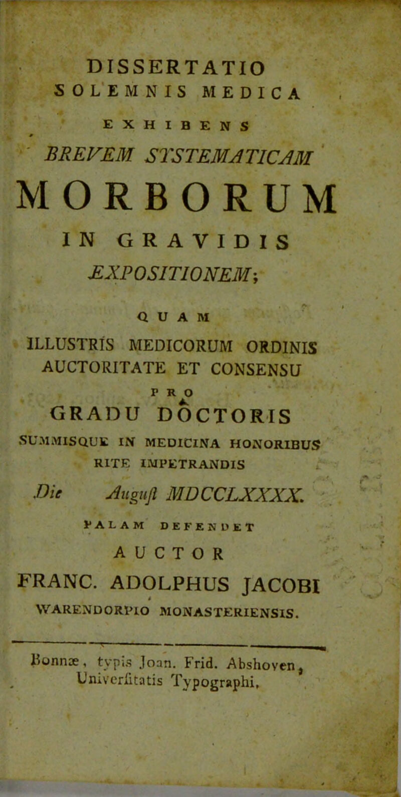 DISSERTATIO SOLEMNIS MEDICA EXHIBENS p BREVEM STSTEMA TICAM MORBORUM IN GRAVIDIS EXPOSITIONEM; QUAM ILLUSTRIS MEDICORUM ORDINIS AUCTORITATE ET CONSENSU PRO GRADU DOCTORIS SUMMISQUE IN MEDICINA HONORIBUS RITE IMPETRANDIS .Die Augufi MDCCLXXXX. PALAM DEFENDET AUCTOR FRANC. ADOLPHUS JACOBI 4 NVARENDORPIO MONASTERIENSIS. Hunnae, typis Joan. Frid. Abshoven} Univerlitatis Typographi,