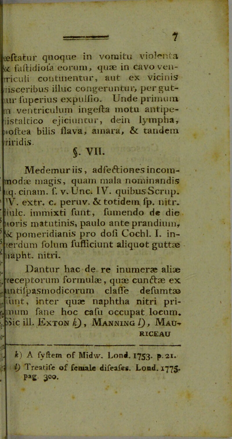 1 •jeftatnr quoque in vomitu violenta <£ faflidiola eorum, quae in cavo ven- triculi continentur, aut ex vicinis risceribus iiluc congeruntur, pergut- iur iiiperius expuitio. Unde primum m ventriculum ingefta motu antipe- iistaltico ejiciuntur, dein lympha, noftea bilis flava, amara, & tandem riridis. §■ VII. Medemur iis, adfeftiones incom- modae magis, quam mala nominandis 1 nq.cinam. f. v. Une. IV\ quibus Scrup. ’ yV. extr. c. peruv. & totidem fp. nitr. 'Huic, immixti funt, fumendo de die 5 uoris matutinis, paulo ante prandium, s & pomeridianis pro doli Cochl. I. in- * terdum folum fufliciunt aliquot guttae i napht. nitri. Dantur hac de re inumerae aliae receptorum formulae, quae cunftae ex tintifpasmodicorum clafle defumtaa jpiunt, inter quas naphtha nitri pri- £ num fane hoc cafu occupat locum. ■..Sic ili. Exton IQ, Mannu^g l), Mau» p. RICEAU UJ ' k) A fyftem of Midw. Lond, 1753. p.21. iti i) Treatife of female difeafes. Lond. 1775. . P»£ 300.