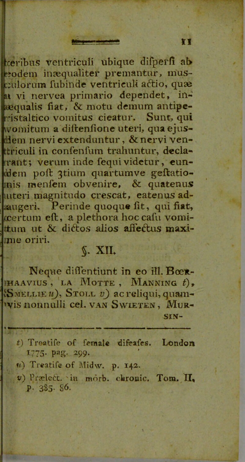 ceribus ventriculi ubique difperfi ab ;»odem inaequaliter premantur, mus- culorum fubinde ventriculi aftio, quas u vi nervea primario dependet, in- aequalis fiat, & motu demum antipe- rristaltico vomitus cieatur. Sunt, qui womitum a diltenfione uteri, quaejus- riiem nervi extenduntur, & nervi ven- ttriculi in confenfum trahuntur, decla- irant; verum inde fequi videtur, eun- ddem polt gtium quartumve geftatio- rnis menlem obvenire, & quatenus interi magnitudo crescat, eatenus ad- augeri. Perinde quoque fit, qui fiat, ocertum eft, a plethora hoccalii vomi- ttutn ut & diftos alios afie&us maxi- mi e oriri. §. XII. Neque diflentiunt in eo itl. Boex- 1HAAVIUS , LA MoTTE , MaNNING t), ISmellie m), Stoi.l yj ac reliqui, quam- 'vis nonnulli cel. van Swieten, Mur- SIN- t) Treatife of f<*male difeafes. London 1775- PaS- 299' 1<) Treatife of Midw. p. 142. v) Przelett. 'in mnrb. cbronic. Tom. II, P- 3S5- S6.