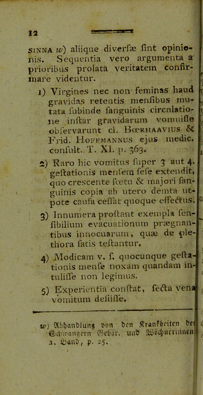 sinna w) aliiqae diverfas fint opinio- nis» Sequentia vero argumenta a prioribus prolata veritatem confir- mare videntur. tata fubinde fanguinis circulatio- ne inftar gravidarum vomuifie obfervarunt cl. Bgcrhaavius & Frid. Hoffmannus ejus medie, confult. T. XI. p. 363* 2) Raro hic vomitus fuper 3 au^ 4* geftationis menfera fele extendit, quo crescente foetu & majori fan- guinis copia ab utero demta ut- pote caufa ceflat quoque effertus. 3) Innumera prodant exempla fen- fibilium evacuationum praegnan- tibus innocuarum, quae de ple thora fatis teftantur» 4) Modicam v. f» quocunque gefta- tionis menfe noxam quandam in- tuiifle non legimus. 5) Experientia conftat, ferta vena vomitum deiiifte» w) Qlb&anbluns t>en ben tfranfl&citen bei ©ctv.vanacrn ©cbat. uab SCoc^HCriiuiCHf a. &an£>, p. 25*