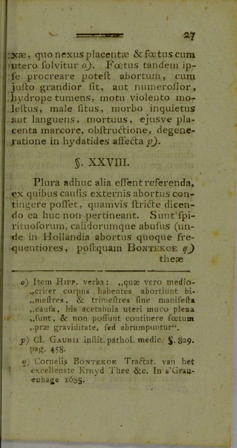 ijcas, quo nexus placentas & foetus cum. intero folvitur o). Foetus tandem ip- :fe procreare poteft abortum, cum julto grandior fit, aut numeroiior, hydrope tumens, motu violento mo- leltus, male fitus, morbo inquietus aut languens, mortuus, ejusve pla- centa marcore, obftruftione, degene- ratione in hydatides affefta p). §. XXYIII. Plura adhuc alia efTent referenda, ex quibus caulis externis abortus con- tingere pollet, quamvis Itrifte dicen- do ea huc non pertineant. SuntTpi- rituoforum, calidorumque abufus (un- de in Hoilandia abortus quoque fre- quentiores, poftquam Bontekoe qJ these 0) Item Hjtf. verba: ,,quse vero xnedio- ..crirer corpus habentes abortiunt bi- ,,niellres, & trimeftres fine manifefta ,,caufa, his acetabula uteri muco plena „funt, &: non poliunt continere fcetum ,.prse graviditate, fed abrumpuntur11. y) Cl. Gaudii Inflit. pathol. medie. $.829. P*g- 458- q) 'Corneli^ Bontekor Tra6tat. van het <?\cel!enste Kruyd Thee &c. In s’Grau- enhage 1635.