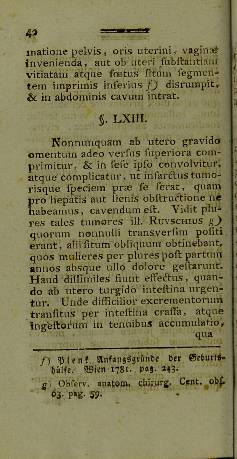 matione pelvis , oris uterini, vagina# invenienda, aut ob uteri fubftantiam vitiatam atque foetus Iftiiin iegmen- tem imprimis inferius fj disrumpit, & iri abdominis cavum intrat. $. LXIII. Nonnunquam ab utero gravida omentum adeo verius iuperiora com- primitur, & in fele ipfo convolvitur, atque complicatur, ut rnfarftustumo- risque fpeciem prae fe ferat, quam pro hepatis aut lienis obltra&ione ne habeamus, cavendum eft. Vidit plu- res tales tumores ill. Ruyschius gj quorum nonnulli transverfim politi erant, alii fitum obliquum obtinebant, quos mulieres per plnres poft partum annos absque ullo dolore geitarunt. Haud diifimiles fiunt effe&us, quan- do ab utero turgido inteftina urgen- tur. Unde difficilior excrementorum tranfituS per inteftina crafia, atque ingeftofum in tenuibus accumulatio, ■ f qua /) l e n ?. 9hifans$i}runt>c Der @e&urt$- fcfilfc. ®ien 1781. P«9- *43- g') Obferv. anatoro. chfiurg. Cent, ob£ 63* P*g- 59-