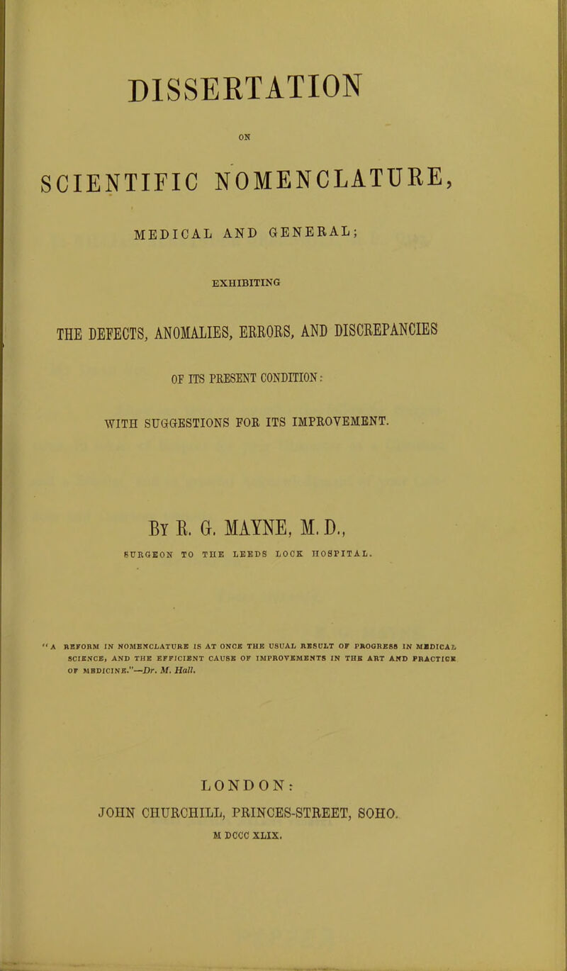 ON SCIENTIFIC NOMENCLATURE, MEDICAL AND GENERAL; EXHIBITING THE DEFECTS, ANOMALIES, ERRORS, AND DISCREPANCIES OE ITS PRESENT CONDITION : WITH SUGGESTIONS FOR ITS IMPROVEMENT. By K. G. MAYNE, M, D., SURGEON TO THE LEEDS LOCK HOSPITAL. A REFORM IN NOMENCLATURE IS AT ONCE THE USUAL RESULT OF PROGRESS IN MEDICAL SCIENCE, AND THE EFFICIENT CAUSE OF IMPROVEMENTS IN THE ART AND PRACTICE of medicine.”—Dr. M. Hall, LONDON: JOHN CHURCHILL, PRINCES-STREET, SOHO. M DCCC XLIX.