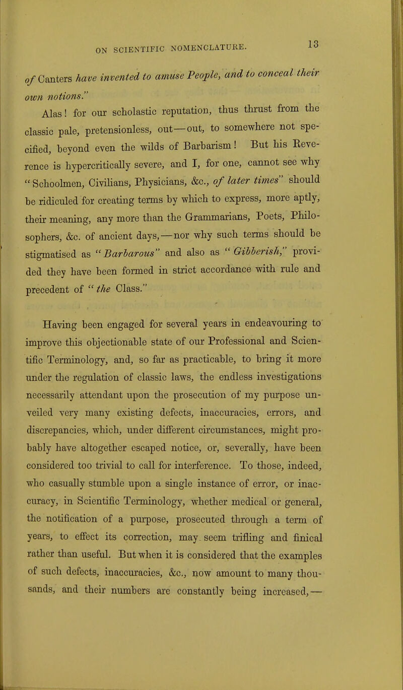 of Canters have invented to amuse People, and to conceal their own notions Alas! for our scholastic reputation, thus thrust from the classic pale, pretensionless, out—out, to somewhere not spe- cified, beyond even the wilds of Barbarism! But his Reve- rence is hypercritically severe, and I, for one, cannot see why “ Schoolmen, Civilians, Physicians, &c., of later times should he ridiculed for creating terms by which to express, more aptly, their meaning, any more than the Grammarians, Poets, Philo- sophers, &c. of ancient days,—nor why such terms should he stigmatised as “Barbarous and also as Gibberish, provi- ded they have been formed in strict accordance with rule and precedent of “ the Class.” Having been engaged for several years in endeavouring to improve this objectionable state of our Professional and Scien- tific Terminology, and, so far as practicable, to bring it more under the regulation of classic laws, the endless investigations necessarily attendant upon the prosecution of my purpose un- veiled very many existing defects, inaccuracies, errors, and discrepancies, which, under different circumstances, might pro- bably have altogether escaped notice, or, severally, have been considered too trivial to call for interference. To those, indeed, who casually stumble upon a single instance of error, or inac- curacy, in Scientific Terminology, whether medical or general, the notification of a purpose, prosecuted through a term of years, to effect its correction, may seem trifling and finical rather than useful. But when it is considered that the examples of such defects, inaccuracies, &c., now amount to many thou- sands, and their numbers arc constantly being increased,—