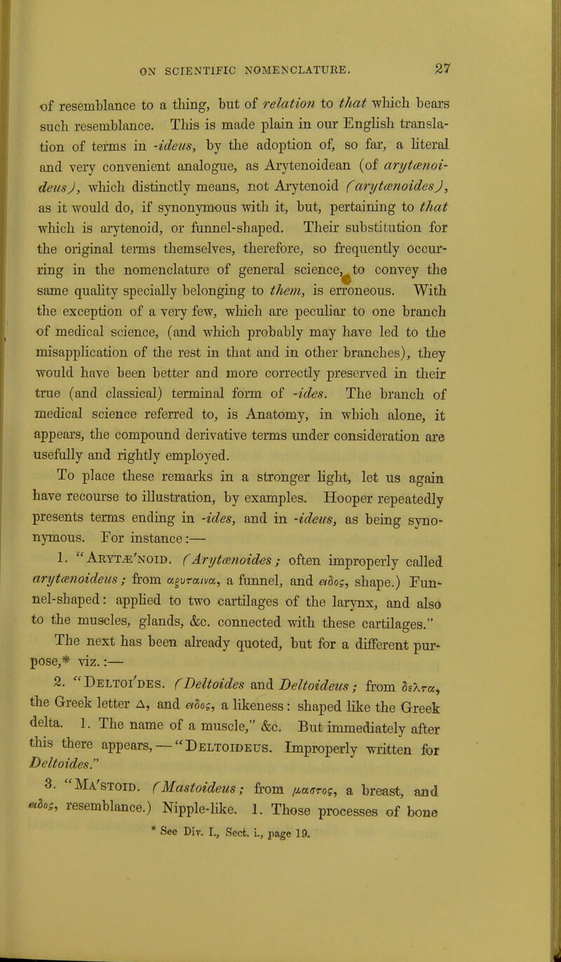 of resemblance to a tiling, but of relation to that which bears such resemblance. This is made plain in our English transla- tion of terms in -ideas, by the adoption of, so far, a literal and very convenient analogue, as Arytenoidean (of arytcenoi- deusj, which distinctly means, not Arytenoid farytanoidesj, as it would do, if synonymous with it, but, pertaining to that which is arytenoid, or funnel-shaped. Their substitution for the original terms themselves, therefore, so frequently occur- ring in the nomenclature of general science,^ to convey the same quality specially belonging to them, is erroneous. With the exception of a very few, which are peculiar to one branch of medical science, (and which probably may have led to the misapplication of the rest in that and in other branches), they would have been better and more correctly preserved in their true (and classical) terminal form of -ides. The branch of medical science referred to, is Anatomy, in which alone, it appears, the compound derivative terms under consideration are usefully and rightly employed. To place these remarks in a stronger light, let us again have recourse to illustration, by examples. Hooper repeatedly presents terms ending in -ides, and in -ideas, as being syno- nymous. For instance:— 1. “ Aryt./e'noid. (Arytcenoides; often improperly called arytanoideus; from agvraim, a funnel, and ados, shape.) Fun- nel-shaped: applied to two cartilages of the larynx, and also to the muscles, glands, &c. connected with these cartilages.” The next has been already quoted, but for a different pur- pose,* viz.:— 2. “Deltoi'des. (Deltoides and Deltoideus; from hXra, the Greek letter A, and ados, a likeness: shaped like the Greek delta. 1. The name of a muscle,” &c. But immediately after this there appears, —“Deltoideus. Improperly written for Deltoides.” 3. “Ma'stoid. (Mastoideus; from fxaarog, a breast, and ado_,, lesemblance.) Nipple-like. 1. Those processes of bone