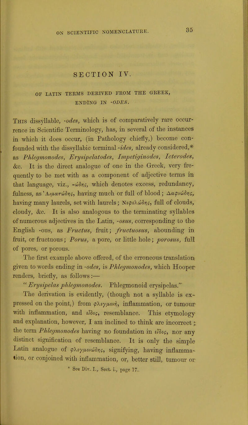 SECTION IV. OF LATIN TERMS DERIVED FROM THE GREEK, ENDING IN -ODES. This dissyllable, -odes, which is of comparatively rare occur- rence in Scientific Terminology, has, in several of the instances in which it does occur, (in Pathology chiefly,) become con- founded with the dissyllabic terminal -ides, already considered,* as Vldegmonodes, Erysipelatodes, Impetiginodes, Icterodes, &c. It is the direct analogue of one in the Greek, very fre- quently to be met with as a component of adjective terms in that language, viz., -w<5jjg, which denotes excess, redundancy, fulness, as' Ai/uarudris, having much or full of blood; Aa<p\luSyg, having many laurels, set with laurels; Ne<peXu>8rig, full of clouds, cloudy, &c. It is also analogous to the terminating syllables of numerous adjectives in the Latin, -osus, corresponding to the English -ons, as Fructus, fruit; fructuosus, abounding in fruit, or fructuous; Porus, a pore, or little hole; porosus, full of pores, or porous. The first example above offered, of the erroneous translation given to words ending in -odes, is Phlegmonodes, which Hooper renders, briefly, as follows:— “ Erysipelas phlegmonodes. Plilegmonoid erysipelas.” The derivation is evidently, (though not a syllable is ex- pressed on the point,) from <p\eygovri, inflammation, or tumour with inflammation, and eidog, resemblance. This etymology and explanation, however, I am inclined to think are incorrect the term Phlegmonodes having no foundation in sloog, nor any distinct signification of resemblance. It is only the simple Latin analogue of <pksy{iovu>drig, signifying, having inflamma- tion, or conjoined with inflammation, or, better still, tumour or