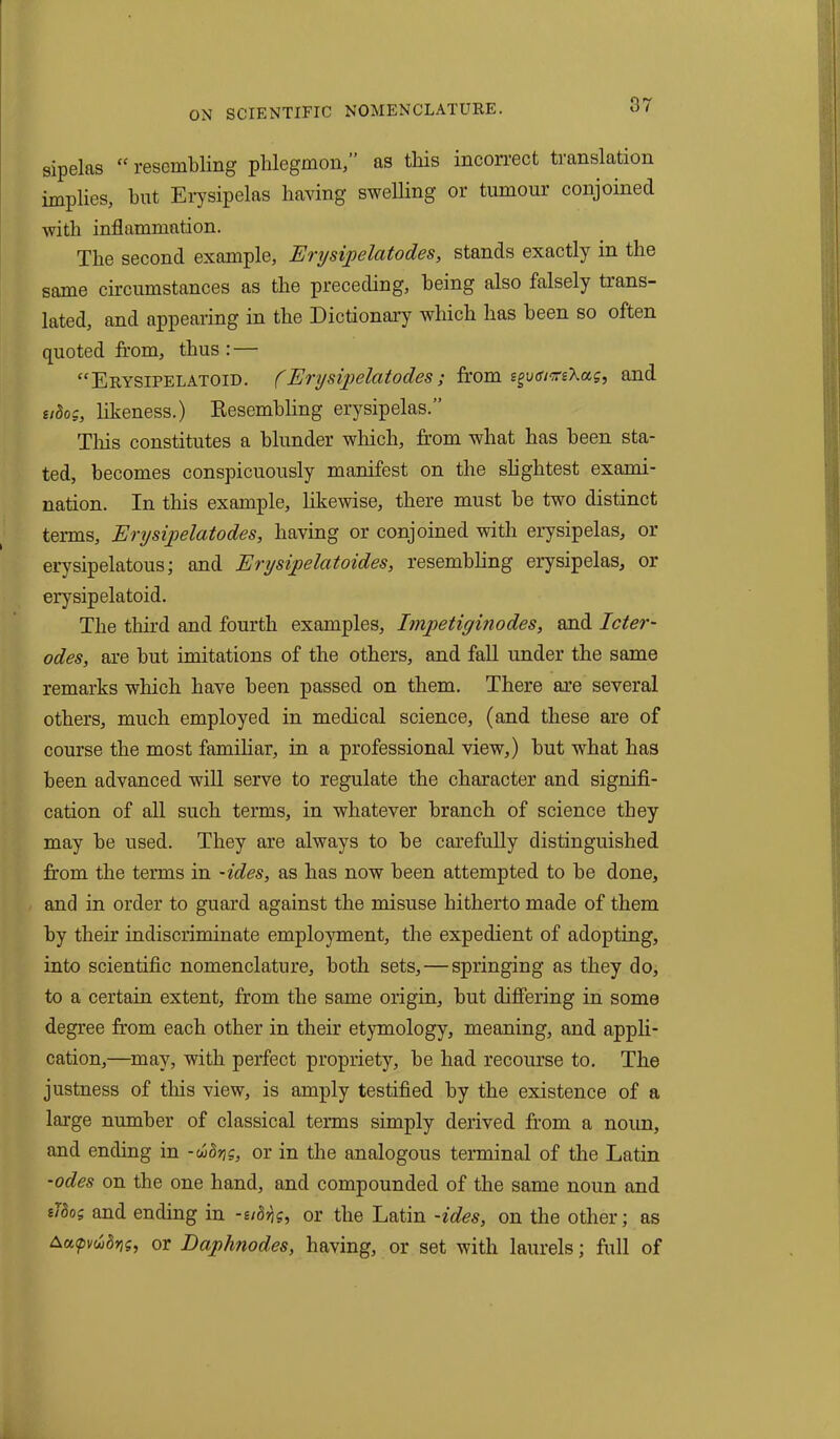 sipelas “ resembling phlegmon,” as this incorrect translation implies, hut Erysipelas having swelling or tumour conjoined with inflammation. The second example, Erysipelcitodes, stands exactly in the same circumstances as the preceding, being also falsely trans- lated, and appearing in the Dictionary which has been so often quoted from, thus : — “Erysipelatoid. (Erysipelatod.es; from sgvtum'kas, and udog, likeness.) Resembling erysipelas.” This constitutes a blunder which, from what has been sta- ted, becomes conspicuously manifest on the slightest exami- nation. In this example, likewise, there must he two distinct terms, Erysipelatodes, having or conjoined with erysipelas, or erysipelatous; and Enjsipelatoides, resembling erysipelas, or erysipelatoid. The third and fourth examples, Imjpetiginodes, and Icter- odes, are but imitations of the others, and fall under the same remarks which have been passed on them. There are several others, much employed in medical science, (and these are of course the most familiar, in a professional view,) but what has been advanced will serve to regulate the character and signifi- cation of all such terms, in whatever branch of science they may be used. They are always to be carefully distinguished from the terms in -ides, as has now been attempted to be done, and in order to guard against the misuse hitherto made of them by their indiscriminate employment, the expedient of adopting, into scientific nomenclature, both sets, — springing as they do, to a certain extent, from the same origin, but differing in some degree from each other in their etymology, meaning, and appli- cation,—may, with perfect propriety, be had recourse to. The justness of this view, is amply testified by the existence of a large number of classical terms simply derived from a noun, and ending in -wor,g, or in the analogous terminal of the Latin -odes on the one hand, and compounded of the same noun and iidog and ending in -e/drjg, or the Latin -ides, on the other; as Aatpvuidrig, or Daphnodes, having, or set with laurels; full of