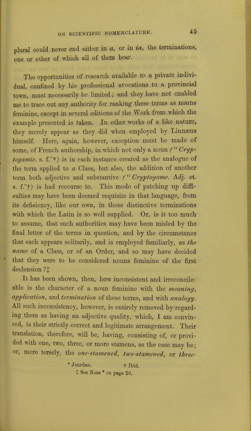 plural could never end either in a, or in ia, the terminations, one or other of which all of them bear. The opportunities of research available to a private indivi- dual, confined by his professional avocations to a provincial town, must necessarily he limited; and they have not enabled me to trace out any authority for ranking these terms as nouns feminine, except in several editions of the Work from which the example presented is taken. In other works of a like nature, they merely appear as they did when employed by Linnaeus himself. Here, again, liowever, exception must be made of some, of French authorship, in which not only a noun ('“ Cryp- togamie. s. f.”*) is in each instance created as the analogue of the term applied to a Class, but also, the addition of another term both adjective and substantive f“ Cryptogame. Adj. et. s. f.”f) is had recourse to. This mode of patching up diffi- culties may have been deemed requisite in that language, from its deficiency, like our own, in those distinctive terminations with which the Latin is so well supplied. Or, is it too much to assume, that such authorities may have been misled by the final letter of the terms in question, and by the circumstance that each appears solitarily, and is employed familiarly, as the name of a Class, or of an Order, and so may have decided that they were to be considered nouns feminine of the first declension ? J It has been shown, then, how inconsistent and irreconcile- able is the character of a noun feminine with the meaning, application, and termination of these terms, and with analogy. All such inconsistency, however, is entirely removed by-regard- ing them as having an adjective quality, which, I am convin- ced, is their strictly correct and legitimate arrangement. Their translation, therefore, will be, having, consisting of, or provi- ded with one, two, three, or more stamens, as the case may be; or, more tersely, the one-stamened, two-stamened, or three- * Jourdan. + Ibid. + See Note * on page 20.