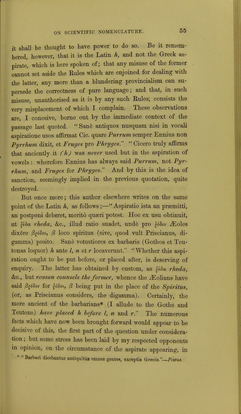 it shall be thought to have power to do so. Be it remem- bered, however, that it is the Latin h, and not the Greek as- pirate, which is here spoken of; that any misuse of the former cannot set aside the Rules which are enjoined for dealing with the latter, any more than a blundering provincialism can su- persede the correctness of pure language; and that, in such misuse, unauthorised as it is by any such Rules, consists the very misplacement of which I complain. These observations are, I conceive, borne out by the immediate context of the passage last quoted. “ Sane antiquos nusquam nisi in vocali aspiratione usos affirmat Cic. quare Purrum semper Ennius non Pyrrhum dixit, et Fruges pro Phryges.” “ Cicero truly affirms that anciently it (h) was never used but in the aspiration of vowels : wherefore Ennius has always said Purrum, not Pyr- rhum, and Fruges for Phryges.” And by this is the idea of sanction, seemingly implied in the previous quotation, quite destroyed. But once more; this author elsewhere writes on the same point of the Latin h, as follows;—“ Aspiratio ista an prsemitti, an postponi deberet, merito quseri potest. Hoc ex usu obtinuit, ut geSa rheda, &c., illud ratio suadet, unde pro j>odov iEoles dixere ftgodov, (3 loco spiritus (sive, quod vult Priscianus, di- gamma) posito. Sane vetustiores ex barbaris (Gothos et Teu- tonas loquor) h ante l, n et r locaverunt.” “Whether this aspi- ration ought to be put before, or placed after, is deserving of enquiry. The latter has obtained by custom, as geda rheda, &c., but reason counsels the former, whence the iEolians have said fyodov for §6dov, (3 being put in the place of the Spiritus, (or, as Priscianus considers, the digamma). Certainly, the more ancient of the barbarians* (I allude to the Goths and Teutons) have placed h before l, n and r.’’ The numerous facts which have now been brought forward would appear to be decisive of this, the first part of the question under considera- tion ; but some stress has been laid by my respected opponents in opinion, on the circumstance of the aspirate appearing, in Barbari dicebantur antiquitus omnes gentes, exceptis Graecis.”—Festus.