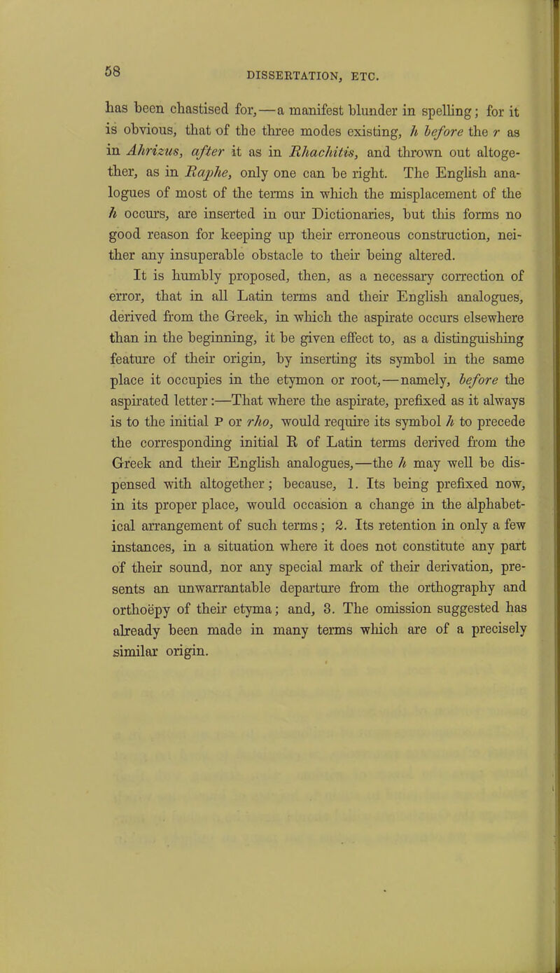 DISSERTATION, ETC. lias been chastised for, — a manifest blunder in spelling; for it is obvious, that of the three modes existing, h before the r as in Ahrizus, after it as in Rhachitis, and thrown out altoge- ther, as in Raphe, only one can be right. The English ana- logues of most of the terms in which the misplacement of the h occurs, are inserted in our Dictionaries, but this forms no good reason for keeping up their erroneous construction, nei- ther any insuperable obstacle to then' being altered. It is humbly proposed, then, as a necessary correction of error, that in all Latin terms and then English analogues, derived from the Greek, in which the aspirate occurs elsewhere than in the beginning, it be given effect to, as a distinguishing feature of their origin, by inserting its symbol in the same place it occupies in the etymon or root,—namely, before the aspirated letter:—That where the aspirate, prefixed as it always is to the initial P or rho, would require its symbol h to precede the corresponding initial R of Latin terms derived from the Greek and then English analogues,—the h may well be dis- pensed with altogether; because, 1. Its being prefixed now, in its proper place, would occasion a change in the alphabet- ical arrangement of such terms; 2. Its retention in only a few instances, in a situation where it does not constitute any part of their sound, nor any special mark of their derivation, pre- sents an unwarrantable departure from the orthography and orthoepy of their etyma; and, 3. The omission suggested has already been made in many terms which are of a precisely similar origin.