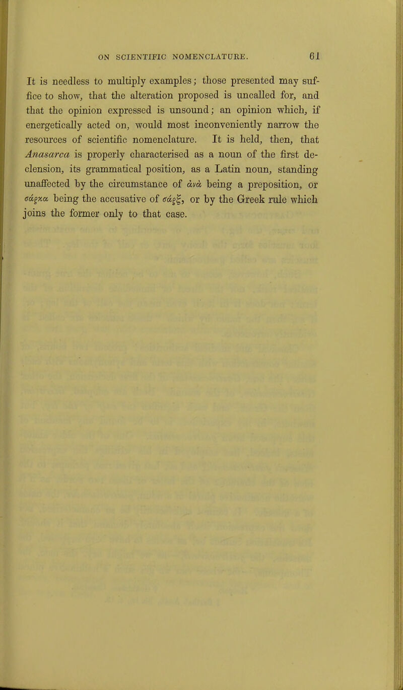 It is needless to multiply examples; those presented may suf- fice to show, that the alteration proposed is uncalled for, and that the opinion expressed is unsound; an opinion which, if energetically acted on, would most inconveniently narrow the resources of scientific nomenclature. It is held, then, that Anasarca is properly characterised as a noun of the first de- clension, its grammatical position, as a Latin noun, standing unaffected by the circumstance of dva being a preposition, or ffd^xa being the accusative of <rd^, or by the Greek rule which joins the former only to that case.