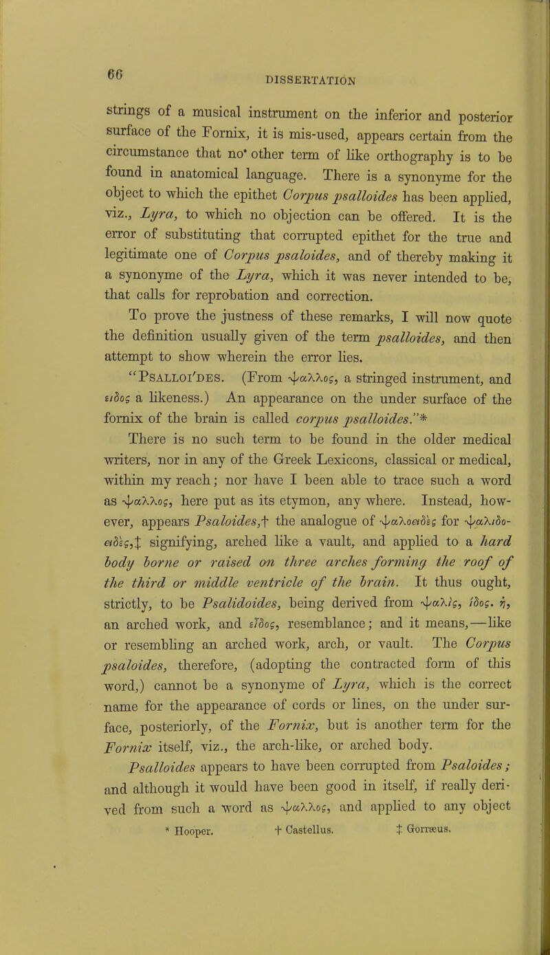 60 DISSERTATION strings of a musical instrument on the inferior and posterior surface of the Fornix, it is mis-used, appears certain from the circumstance that no* other term of like orthography is to be found in anatomical language. There is a synonyme for the object to which the epithet Corpus psalloides has been applied, viz., Lyra, to which no objection can be offered. It is the error of substituting that corrupted epithet for the true and legitimate one of Corpus psaloides, and of thereby making it a synonyme of tbe Lyra, which it was never intended to be, that calls for reprobation and correction. To prove the justness of these remarks, I will now quote the definition usually given of the term psalloides, and then attempt to show wherein the error lies. “Psalloi'des. (From ■\uXkog, a stringed instrument, and uhog a likeness.) An appearance on the under surface of the fornix of the brain is called corpus psalloides.”* There is no such term to be found in the older medical writers, nor in any of the Greek Lexicons, classical or medical, within my reach; nor have I been able to trace such a word as -vpaAAo?, here put as its etymon, any where. Instead, how- ever, appears Psaloides,f the analogue of faT-oethlg for fa'htbo- aosg,X signifying, arched like a vault, and applied to a hard body borne or raised on three arches forming the roof of the third or middle ventricle of the brain. It thus ought, strictly, to be Psalidoides, being derived from fa).ig, idog. jj, an arched work, and sldog, resemblance; and it means,—like or resembling an arched work, arch, or vault. The Corpus psaloides, therefore, (adopting the contracted form of this word,) cannot be a synonyme of Lyra, which is the correct name for the appearance of cords or lines, on the under sur- face, posteriorly, of the Fornix, but is another term for the Fornix itself, viz., the arch-like, or arched body. Psalloides appears to have been corrupted from Psaloides; and although it would have been good in itself, if really deri- ved from such a word as fah7.og, and applied to any object