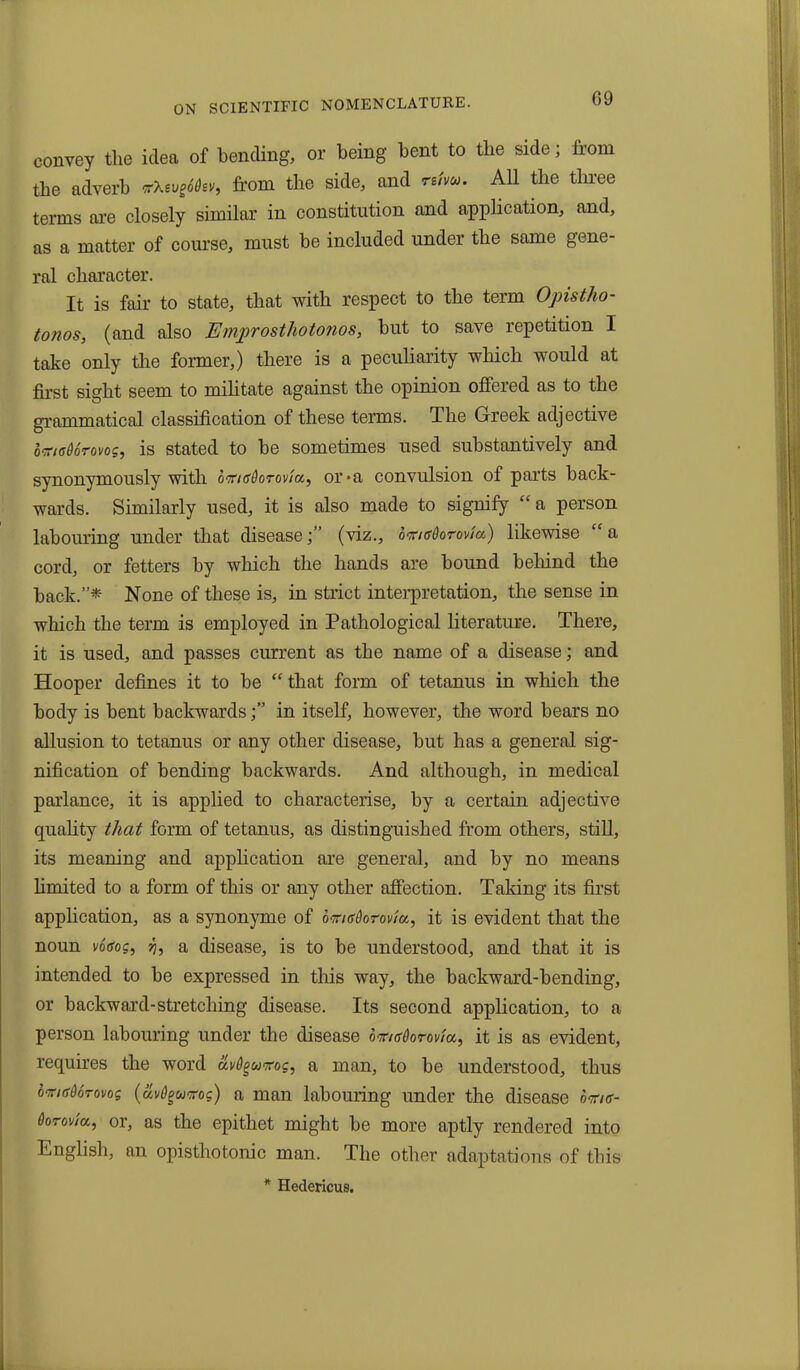 convey the idea of bending, or being bent to tlie side; from the adverb *ktuS6isv, from the side, and rum. All the three terms are closely similar in constitution and application, and, as a matter of course, must be included under the same gene- ral character. It is fair to state, that with respect to the term Opistho- tonos, (and also Emprosthotonos, but to save repetition I take only the former,) there is a peculiarity which would at first sight seem to militate against the opinion offered as to the grammatical classification of these terms. The Greek adjective omadorovog, is stated to he sometimes used substantively and synonymously with otfnfdorovia,, or*a convulsion of parts back- wards. Similarly used, it is also made to signify “ a person labouring under that disease;” (viz., bmsdorovia) likewise “a cord, or fetters by which the hands are hound behind the hack.”* None of these is, in strict interpretation, the sense in which the term is employed in Pathological literature. There, it is used, and passes current as the name of a disease; and Hooper defines it to be “ that form of tetanus in which the body is bent backwardsin itself, however, the word bears no allusion to tetanus or any other disease, but has a general sig- nification of bending backwards. And although, in medical parlance, it is applied to characterise, by a certain adjective quality that form of tetanus, as distinguished from others, still, its meaning and application are general, and by no means limited to a form of this or any other affection. Taking its first application, as a synonyme of omadorovla, it is evident that the noun votfos, y, a disease, is to be understood, and that it is intended to be expressed in this way, the backward-bending, or backward-stretching disease. Its second application, to a person labouring under the disease bimsdorovia, it is as evident, requires the word &v6gumg, a man, to be understood, thus omedorovog (uvdguKog) a man labouring under the disease bme- Oorovia, or, as the epithet might be more aptly rendered into English, an opistliotonic man. The other adaptations of this * Hedericus.