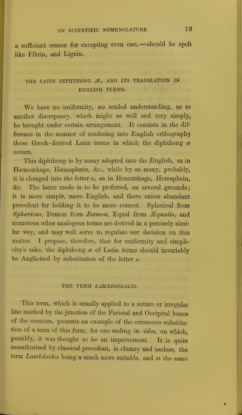 a sufficient reason for excepting even one,—should be spelt like Fibrin, and Lignin. THE LATIN DIPHTHONG ^2, AND ITS TRANSLATION IN ENGLISH TERMS. We have no uniformity, no settled understanding, as to another discrepancy, which might as well and very simply, be brought under certain arrangement. It consists in the dif- ference in the manner of rendering into English orthography those Greek - derived Latin terms in which the diphthong ce occurs. This diphthong is by many adopted into the English, as in Haemorrhage, Hsemaplisein, &c., while by as many, probably, it is changed into the letter e, as in Hemorrhage, Hemaphein, &c. The latter mode is to be preferred, on several grounds; it is more simple, more English, and there exists abundant precedent for holding it to be more correct. Spherical from Spluericus, Demon from Daemon, Equal from JEqualis, and numerous other analogous terms are derived in a precisely simi- lar way, and may well serve to regulate our decision on this matter. I propose, therefore, that for uniformity and simpli- city’s sake, the diphthong ce of Latin terms should invariably be Anglicised by substitution of the letter e. THE TERM LAMBDOIDALIS. This term, which is usually applied to a suture or irregular line marked by the junction of the Parietal and Occipital bones of the cranium, presents an example of the erroneous substitu- tion of a term of this form, for one ending in -ides, on which, possibly, it was thought to be an improvement. It is quite unauthorised by classical precedent, is clumsy and useless, the term Lambdoides being a much more suitable, and at the same