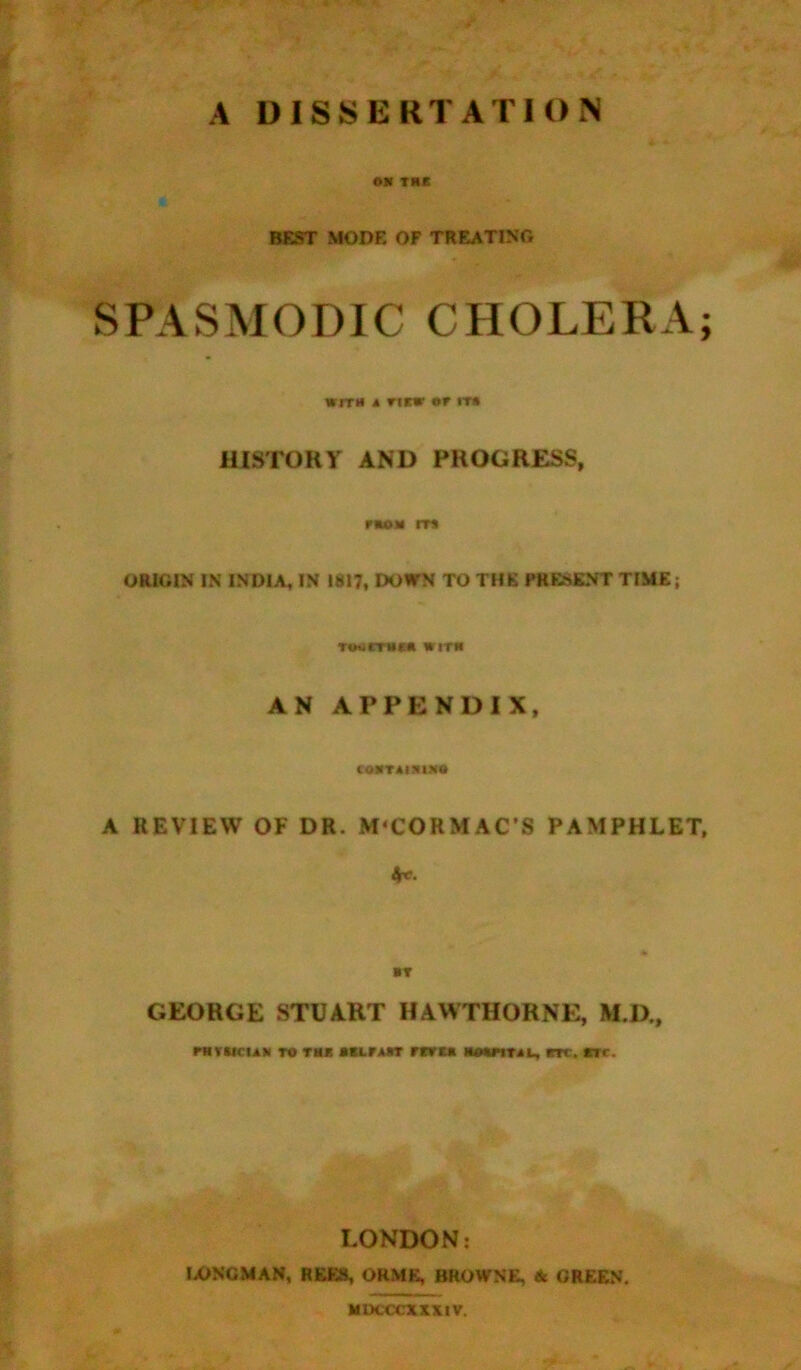 ON thk BEST MODE OF TREATING SPASMODIC CHOLERA; WITH A TIEW or IT* HISTORY AND PROGRESS, non IT* ORIGIN IN INDIA, IN 1817, DOWN TO THE PRESENT TIME; TOuCTMC* WITH AN APPENDIX, CONTAINING A REVIEW OF DR. M'CORMAC’S PAMPHLET, 4*. NT GEORGE STUART HAWTHORNE, M.D., mvuciAN to m mrcn rtm mouital, m. ere. LONDON: LONGMAN, NEKS, ORME, BROWNE, & GREEN. MDCCCXXXtV.