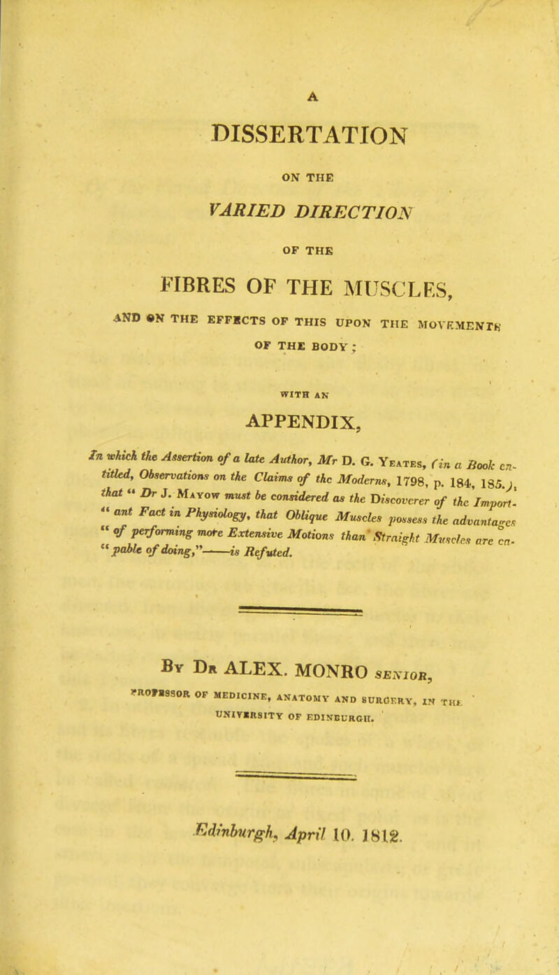 A DISSERTATION ON THE VARIED DIRECTION OF THE FIBRES OF THE MUSCLES, AND ON THE EFFECTS OF THIS UPON THE MOVEMENTh' OF THE BODY; WITH AN APPENDIX, In which the AiserHcm of a late Author, Mr D. G. Yeates, fin a Book cn~ titUd, Observations on the Claims of the Moderns, 1798, p. 184, 185.;, that “ Dr J, Mayow must be constdered as the Discoverer of the'Import. « ant Fact in Physiology, that Oblique Muscles possess the advantages “ of performing mote Extensive Motions than Straight Muscles are cn- “poife of doing, is Refuted. By Dr ALEX. MONRO senior, IfROFBSSOR OF MEDICINE, ANATOMY AND SURGERY, IN THE UNITIRSITY OF EDINBURGH. EdfnhnrgK April 10. IBlg.