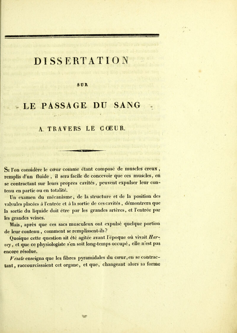 SUR V LE PÀSSAGE DU SANG A TRAVERS LE COEUR. Si l'on considère le coèiir comme étant compose de muscles creux , remplis d'un fluide , il sera facile de concevoir que ces muscles, en se contractant sur leurs propres cavités, peuvent expulser leur con- tenu en partie ou en totalité. Un examen du mécanisme, de la structure et de la position des valvules placées à l'entrée et à la sortie de ces cavités , démontrera que la sortie du liquide doit être par les grandes artères, et l'entrée par les grandes veines. Mais, après que ces sacs musculeux ont expulsé quelque portion de leur contenu , comment se remplissent-ils ? Quoique cette question ait été agitée avant l'époque où vivait Har- vey, et que ce physiologiste s'en soit long-temps occupé, elle n'est pas encore résolue, ;^<''sfl/^ enseigna que les fibres pyramidales du cœur, en se contrac- tant, raccourcissaient cet organe, et que, changeant alors sa formée