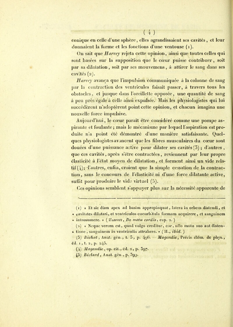 conique en celle d'une sphère, elles agrandissaient ses cavités , et leur donnaient la forme et les fonctions d'une ventouse (i). On sait que Harvey rejeta cette opinion, ainsi que toutes celles qui sont basées sur la supposition que le cœur puisse contribuer, soit par sa dilatation , soit par ses mouvemeus, à attirer le sang dans ses cavités (aj. Hurvcy avança que l'impulsion communiquée à la colonne de sang par la contraction des ventricules faisait passer, à travers tous les obstacles, et jusque dans l'oreillette opposée, une quantité de sang à peu près égale à celle ainsi expulsée. Mais les physiologistes qui lui succédèrent n'adoptèrent point cette opinion, et chacun imagina une nouvelle force impulsive. Aujourd'hui, le cœur paraît être considéré comme une pompe as- pirante et foulante; mais le mécanisme par lequel l'aspiration est pro- duite n'a point été démontré d'une manière satisfaisante. Quel- ques physiologistes avancent que les fibres musculaires du cœur sont douées d'une puissance active pour dilater ses cavités (3) ; d'autres , que ces cavités , après s'être contractées, reviennent par leur propre élasticité à l'état moyeu de dilatation, et forment ainsi un vide rela- tif (4); d'autres, enfin, croient que la simple cessation de la contrac- tion, sans le concours de l'élaslicité ni d'une force dilatante active, suffit pour produire le vide virtuel (5). Ces opinions semblent s'appuyer plus sur la nécessité apparente de (t) a. Et sic dùm apex ad basiin appropinquat, lalera in orbeiii distendi, et € cavitates dilatari, et ventriculos cucurbitula formam acquirere , et sanguiiiem « iiUrosuinere. » ( I^arvey, De motu cordis, cap. a. ) (a) <i Neque veriim est, quod vulgo creditur, cor, ullo motu suo aut disten- * tione, sanguinem in ventriculis attrahere. x ( H., iéid. ) (5) Bichat i Anat. géii., t. 5, p. 496. ■ Magendie, Précis élém. de phys., éd. 1 , t. 2, p. 245. (4) Magendie, op. cit., éd. 2, p. 397. Ç5) Béclard, Anat. gén., p. Sgt).