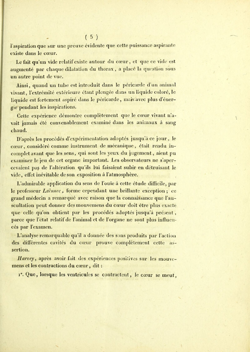 î'aspiratiou que sur une preuve évidente que cette puissance aspirante existe dans le cœur. Le fait qu'un vide relatif existe autour du cœur, et que ce vide est augmenté par chaque dilatation du thorax, a placé la question sous un autre point de vue. Ainsi, quand un tube est introduit dans le péricarde d'un animal vivant, l'extrémité extérieure étant plongée dans un liquide coloré, le liquide est fortement aspiré dans le péricarde, mais avec plus d'éner- gie pendant les inspirations. Celte expérience démontre complètement que le cœur vivant n'a- vait jamais été convenablement examiné dans les animaux à sang chaud. D'après les procédés d'expérimentation adoptés jusqu'à ce jour, le cœur, considéré comme instrument de mécanique, était rendu in- complet avant que les sens, qui sont les yeux du jugement, aient pu examiner le jeu de cet organe important. Les observateurs ne s'aper- cevaient pas de l'altération qu'ils lui faisaient subir en détruisant le vide, effet inévitable de son exposition à l'atmosphère. L'admirable application du sens de l'ouïe à cette étude difficile, par le professeur Laënnecj, forme cependant une brillante exception; ce grand médecin a remarqué avec raison que la connaissance que l'au- scultation peut donner dcsmouvemens du cœur doit être plus exacte que celle qu'on obtient par les procédés adoptés jusqu'à présent, parce que l'état relatif de l'animal et de l'organe ne sont plus influen- cés par l'examen. L'analyse remarquable qu'il a donnée des sons produits par l'action des différentes cavités du cœur prouve complètement cette as- sertion. Ilarvey, après avoir fuit des expériences positives sur les mouve- mens et les contractions du cœur, dit : 1°. Que, lorsque les ventricules se contractent, le cœur se meut,