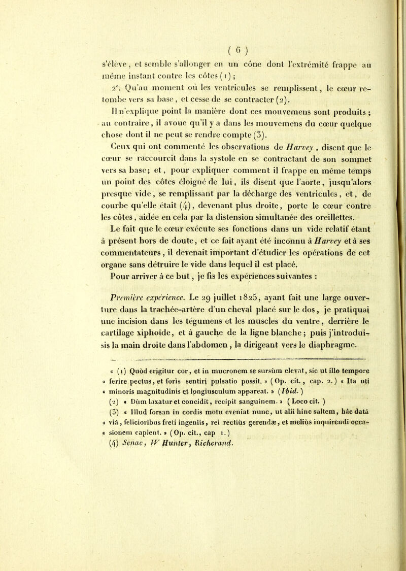 s'élève, et semble s'allonger en un cône dont l'extrémité frappe au même instant contre les côtes (i) ; 2°, Qu'au moment où les ventricules se remplissent, le cœur re- tombe vers sa base , et cesse de se contracter (2). 11 n'explique point la manière dont ces mouvemens sont produits ; - au contraire, il avoue qu'il y a dans les mouvemens du cœur quelque chose dont il ne peut se rendre compte (3). Ceux qui ont commenté les observations de îîarvey, disent que le cœur se raccourcit dans la systole en se contractant de son sommet vers sa base; et, pour expliquer comment il frappe en même temps un point des côtes éloigné de lui, ils disent que l'aorte, jusqu'alors presque vide , se remplissant par la décharge des ventricules , et, de courbe qu'elle était (4), devenant plus droite, porte le cœur contre les côtes, aidée en cela par la distension simultanée des oreillettes. Le fait que le cœur exécute ses fonctions dans un vide relatif étant à présent hors de doute, et ce fait ayant été inconnu à Harvey et à ses commentateurs, il devenait important d'étudier les opérations de cet organe sans détruire le vide dans lequel il est placé. Pour arriver à ce but, je fis les expériences suivantes : Première expérience. Le 29 juillet 1825, ayant fait une large ouvert tiire dans la traphée-artère d'un cheval placé sur le dos, je pratiquai luie incision dans les tégumens et les muscles du ventre, derrière le cartilage xiphoïde, et à gauche de la ligne blanche ; puis j'introdui-. sis la main droite dans l'abdomen, la dirigeant vers le diaphragme. « (1) Quôd erigitur cor, et in mucronem se sursùm élevât, sic ut illo tempore « ferire pectus, et forls sentiri pulsatio possit. » (Op. cit., cap. 3.) « Ita ut} « niinoris magnitudinis qt Ipngiusculum appareat. » {I{?id. ) (u) « Dùm laxatur et concidit, recipit sanguinem. 1 (Lococit. ) (j) « lUud forsan in cordis motu e\eniat nunc, ut alii hinc saltem, bâcdatâ a viâ, felicioiibus freti ingeniis, rei rectiùs gereudae, et meliùs inquirendi oçca- « sioneni capienl. » (Op. cit., cap 1.) (4) Senac, }V Hu7itcr, Richcmnd.