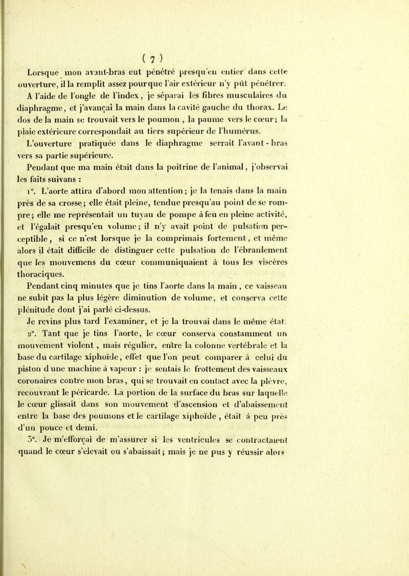 Lorsque mon avant-bras eut pénétré presqu'en entier dans celte ouverture, il la remplit assez pourque l'air extérieur n'y put pénétrer, A l'aide de l'ongle de l'index, je séparai les fibres musculaires du diaphragme, et j'avançai la main dans la cavité gauche du thorax. Le dos de la main se trouvait vers le poumon , la paume vers le cœur; la plaie extérieure correspondait au tiers supérieur de l'humérus. L'ouverture piatiquée dans le diaphragme serrait l'avant-bras vers sa partie supérieure. Pendant que ma main était dans la poitrine de l'animal, j'observai les faits suivans : 1°. L'aorte attira d'abord mon attention ; je la tenais dans la main près de sa crosse; elle était pleine, tendue presqu'au point de se rom- pre; elle me représentait un tuyau de pompe àfeii en pleine activité, et l'égalait presqu'en volume; il n'y avait point de puisati(m per- ceptible, si ce n'est lorsque je la comprimais fortement, et même alors il était difficile de distinguer cette pulsation de l'ébranlement que les mouvemens du cœur communiquaient à tous les viscères thoraciques. Pendant cinq minutes que je tins l'aorte dans la main , ce vaisseau ne subit pas la plus légère diminution de volume, et conserva ceîte plénitude dont j'ai parlé ci-dessus. Je revins plus tard l'examiner, et je la trouvai dans le même état; a. Tant que je tins l'aorte, le cœur conserva constamment un mouvement violent , mais régulier, entre la colonne vertébrale et la base du cartilage xiphoïde, effet que l'on peut comparer à celui du piston d une machine à vapeur : je sentais le frottement des vaisseaux coronaires contre mon bras, qui se trouvait en contact avec la plèvre, recouvrant le péricarde. La portion de la surface du bras sur laquelle le cœur glissait dans son mouvement d'ascension et d'abaissement entre la base des poumons et le cartilage xiphoïde , était à peu prè.^ d'un pouce et demi. 3°. Je m'efforçai de m'assurer si les ventricules se contractaient quand le cœur s'élevait ou s'abaissait; mais je ne pus y réussir alors \