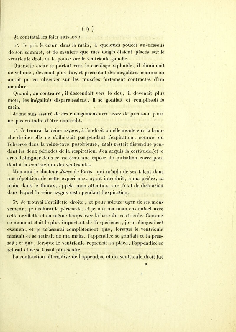 Je constatai les faits suivans : 1°. Je pris le cœur dans la main, à quelques pouces au-dessous de son sommet, et de manière que mes doigts étaient placés sur le ventricule droit et le pouce sur le ventricule gauche. Quand le cœur se portait vers le cartilage xiphoïde, il diminuait de volume , devenait plus dur, et présentait des incîgalités, comme on aurait pu en observer sur les muscles fortement contractés d'un membre. Quand, au contraire, il descendait vers le dos , il devenait plus mou, les inégalités disparaissaient, il se gonflait et remplissait la main. Je me suis assuré de ces changemens avec assez de précision pour ne pas craindre d'être contredit. 2°. Je trouvai la veine azygos, à l'endroit où elle monte sur la bron- che droite ; elle ne s'aiFaissait pas pendant l'expiration, comme on l'observe dans la veine-cave postérieure, mais restait distendue pen- dant les deux périodes de la respiration. J'en acquis la certitude,]et je crus distinguer dans ce vaisseau une espèce de pulsation correspon- dant à la contraction des ventricules. Mon ami le docteur Jones de Paris, qui m'aida de ses talens dans une répétition de cette expérience, ayant introduit, à ma prière, sa main dans le thorax, appela mon attention sur l'état de distension dans lequel la veine azygos resta pendant l'expiration. 5°. Je trouvai l'oreillette droite , et pour mieux juger de ses mou- vemens, je déchirai le péricarde, et je mis ma main en contact avec cette oreillette et en même temps avec la base du ventricule. Gomme ce moment était le plus important de l'expérience , je prolongeai cet examen, et je m'assurai complètement que, lorsque le ventricule montait et se retirait de ma main, l'appendice se gonflait et la pres- sait; et que, lorsque le ventricule reprenait sa place, l'appendice se retirait et ne se faisait plus sentir. La contraction alternative de l'appendice et du ventricule droit fut 2