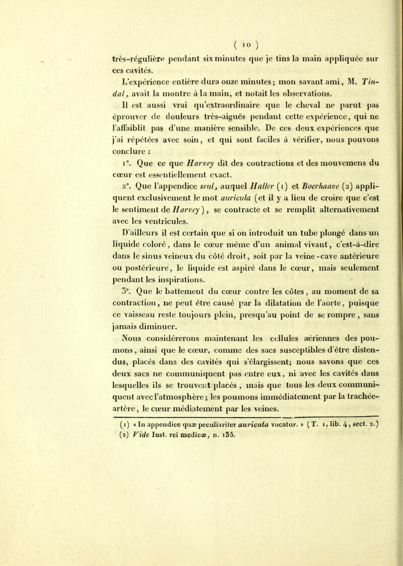 ( ) très-régulièr«i pendant six minutes que je tins la main appliquée sur ces cavités. L'expérience entière dura onze minutes ; mon savant ami, M. Tin- dalj avait la montre à la main, et notait les observations. 11 est aussi vrai qu'extraordinaire que le cheval ne parut pas éprouver de douleurs très-aiguës pendant cette expérience, qui ne l'affaiblit pas d'une manière sensible. De ces deux expériences que j'ai répétées avec soin, et qui sont faciles à vérifier, nous pouvons conclure : 1 °. Que ce que Harvey dit des contractions et des mouvemens du cœur est essentiellement exact. 2°. Que l'appendice seul^ auquel Haller (i) et Boerhaave (2) appli- quent exclusivement le mot auricula (et il y a lieu de croire que c'est le sentiment de Harvey ), se contracte et se remplit alternativement avec les ventricules. D'ailleurs il est certain que si on introduit un tube plongé dans un liquide coloré, dans le cœur même d'un animal vivant, c'est-à-dire dans le sinus veineux du côté droit, soit par la veine -cave antérieure ou postérieure, le liquide est aspiré dans le cœur, mais seulement pendant les inspirations. 3°. Que le battement du cœur contre les côtes, au moment de sa contraction, ne peut être causé par la dilatation de l'aorte, puisque ce vaisseau reste toujours plein, presqu'au point de se rompre , sans jamais diminuer. Nous considérerons maintenant les cellules aériennes des pou- mons , ainsi que le cœur, comme des sacs susceptibles d'être disten- dus, placés dans des cavités qui s'élargissent; nous savons que ces deux sacs ne communiquent pas entre eux, ni avec les cavités dans lesquelles ils se trouvent placés , mais que tous les deux communi- quent avec l'atmosphère ; les poumons immédiatement par la trachée- artère , le cœur médiatement par les veines. (1) « In appendice quae peculiariter awricu/a vocatur. » (T. 1, lib. 4^ sect. 2.) (2) Vide Inst. rei medicae, n. i35.