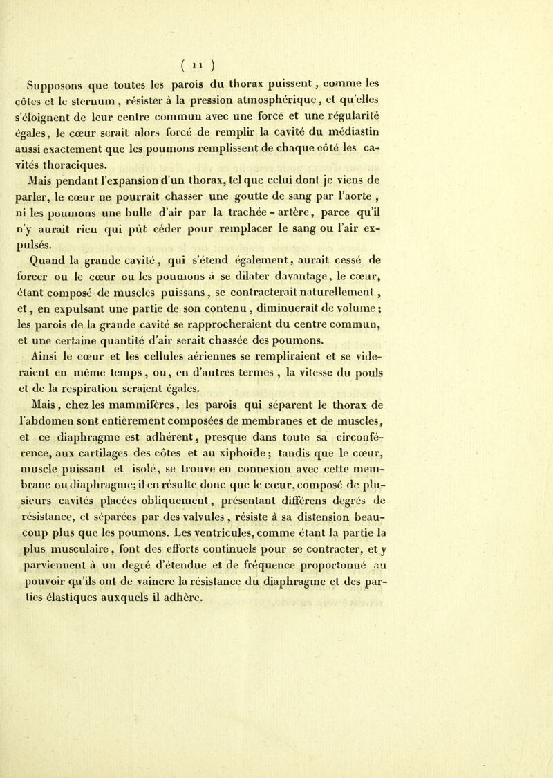 ( ^1 ) Supposons que toutes les parois du thorax puissent, comme les côtes et le sternum , résister à la pression atmosphérique, et qu'elles s'éloignent de leur centre commun avec une force et une régularité égales, le cœur serait alors forcé de remplir la cavité du médiastin aussi exactement que les poumons remplissent de chaque côté les ca- vités thoraciques. Mais pendant l'expansion d'un thorax, tel que celui dont je viens de parler, le cœur ne pourrait chasser une goutte de sang par l'aorte , ni les poumons une bulle d'air par la trachée - artère, parce qu'il n'y aurait rien qui pût céder pour remplacer le sang ou l'air ex- pulsés. Quand la grande cavité, qui s'étend également, aurait cessé de forcer ou le cœur ou les poumons à se dilater davantage, le cœur, étant composé de muscles puissans, se contracterait naturellement, et, en expulsant une partie de son contenu , diminuerait de volume ; les parois de la grande cavité se rapprocheraient du centre commun, et une certaine quantité d'air serait chassée des poumons. Ainsi le cœur et les cellules aériennes se rempliraient et se vide- raient en même temps, ou, en d'autres termes , la vitesse du pouls et de la respiration seraient égales. Mais, chez les mammifères, les parois qui séparent le thorax de l'abdomen sont entièrement composées de membranes et de muscles, et ce diaphragme est adhérent, presque dans toute sa circonfé- rence, aux cartilages des côtes et au xiphoïde ; tandis que le cœur, muscle puissant et isolé, se trouve en connexion avec cette mem- brane ou diaphragme; il en résulte donc que le cœur, composé de plu- sieurs cavités placées obliquement, présentant difFérens degrés de résistance, et séparées par des valvules , résiste à sa distension beau- coup plus que les poumons. Les ventricules, comme étant la partie la plus musculaire, font des efforts continuels pour se contracter, et y parviennent à un degré d'étendue et de fréquence proportonné au pouvoir qu'ils ont de vaincre la résistance du diaphragme et des par- lies élastiques auxquels il adhère.