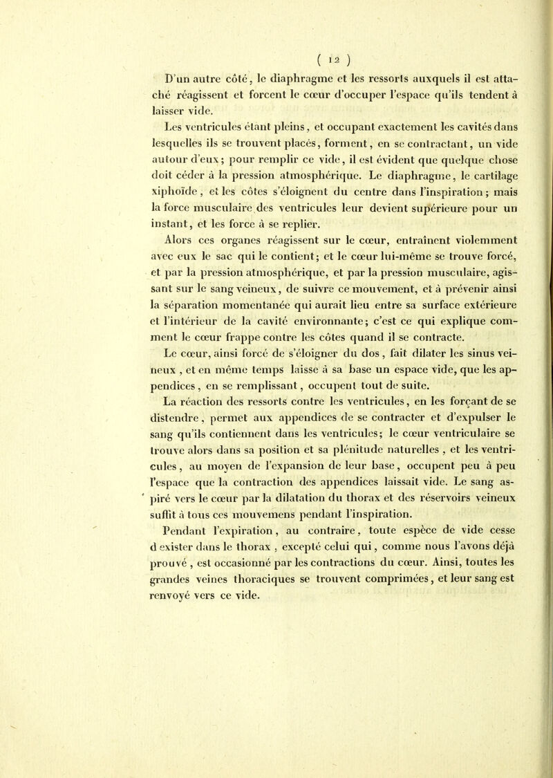 ( ) D'un autre côté, le diaphragme et les ressorts auxquels il est atta- ché réagissent et forcent le cœur d'occuper l'espace qu'ils tendent à laisser vide. Les ventricules étant pleins, et occupant exactement les cavités dans lesquelles ils se trouvent placés, forment, en se contractant, un vide autour d'eux; pour remplir ce vide, il est évident que quelque chose doit céder à la pression atmosphérique. Le diaphragme, le cartilage xiphoïde , et les côtes s'éloignent du centre dans l'inspiration ; mais la force musculaire des ventricules leur devient supérieure pour un instant, et les force à se replier. Alors ces organes réagissent sur le cœur, entraînent violemment avec eux le sac qui le contient; et le cœur lui-même se trouve forcé, et par la pression atmosphérique, et par la pression musculaire, agis- sant sur le sang veineux, de suivre ce mouvement, et à prévenir ainsi la séparation momentanée qui aurait lieu entre sa surface extérieure et l'intérieur de la cavité environnante; c'est ce qui explique com- ment le cœur frappe contre les côtes quand il se contracte. Le cœur, ainsi forcé de s'éloigner du dos , fait dilater les sinus vei- neux , et en même temps laisse à sa base un espace vide, que les ap- pendices , en se remplissant, occupent tout de suite. La réaction des ressorts contre les ventricules, en les forçant de se distendre, permet aux appendices de se contracter et d'expulser le sang qu'ils contiennent dans les ventricules; le cœur ventriculaire se trouve alors dans sa position et sa plénitude naturelles , et les ventri- cules , au moyen de l'expansion de leur base, occupent peu à peu l'espace que la contraction des appendices laissait vide. Le sang as- ' piré vers le cœur par la dilatation du thorax et des réservoirs veineux suffît à tous ces mouvemens pendant l'inspiration. Pendant l'expiration, au contraire, toute espèce de vide cesse d exister dans le thorax . excepté celui qui, comme nous l'avons déjà prouvé , est occasionné par les contractions du cœur. Ainsi, toutes les grandes veines thoraciques se trouvent comprimées, et leur sang est renvoyé vers ce vide.