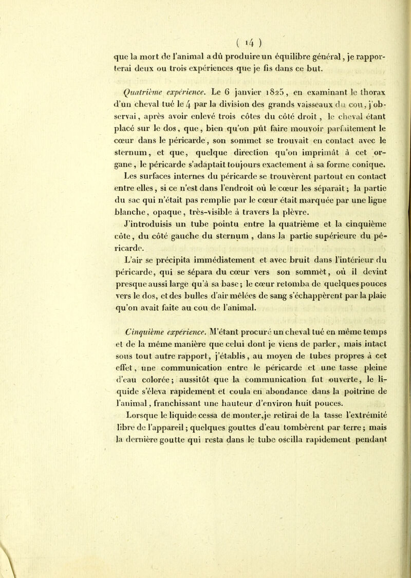 que la mort de l'animal a dû produire un équilibre général, je rappor- terai deux ou trois expériences que je fis dans ce but. Quatrième expérience. Le 6 janvier 1825, en examinant le thorax d'un cheval tué le 4 par la division des grands vaisseaux àvi cou, j'ob- servai , après avoir enlevé trois côtes du côté droit, le cheval étant placé sur le dos, que, bien qu'on pût faire mouvoir parfaitement le cœur dans le péricarde, son sommet se trouvait en contact avec le sternum, et que, quelque direction qu'on imprimât à cet or- gane , le péricarde s'adaptait toujours exactement à sa forme conique. Les surfaces internes du péricarde se trouvèrent partout en contact entre elles, si ce n'est dans l'endroit où le cœur les séparait ; la partie du sac qui n'était pas remplie par le cœur était marquée par une ligne blanche, opaque, très-visible à travers la plèvre. J'introduisis un tube pointu entre la quatrième et la cinquième côte, du côté gauche du sternum , dans la partie supérieure du pé-» ricarde. L'air se précipita immédiatement et avec bruit dans l'intérieur du péricarde, qui se sépara du cœur vers son sommèt, où il devint presque aussi large qu'à sa base; le cœur retomba de quelques pouces vers le dos, et des bulles d'air mêlées de sang s'échappèrent par la plaie qu'on avait faite au cou de l'animal. Cinquième expérience. M'étant procuré un cheval tué en même temps et de la même manière que celui dont je viens de parler, mais intact sous tout autre rapport, j'établis, au moyen de tubes propres à cet effet, une communication entre le péricarde et une tasse pleine d'eau colorée; aussitôt que la coinmunication fut ouverte, le li- quide s'éleva rapidement et coula en abondance dans la poitrine de l'animal, franchissant vme hauteur d'environ huit pouces. Lorsque le liquide cessa de monter,je retirai de la tasse l'extrémité libre de l'appareil ; quelques gouttes d'eau tombèrent par terre ; mais la dernière goutte qui resta dans le tube oscilla rapidement pendant