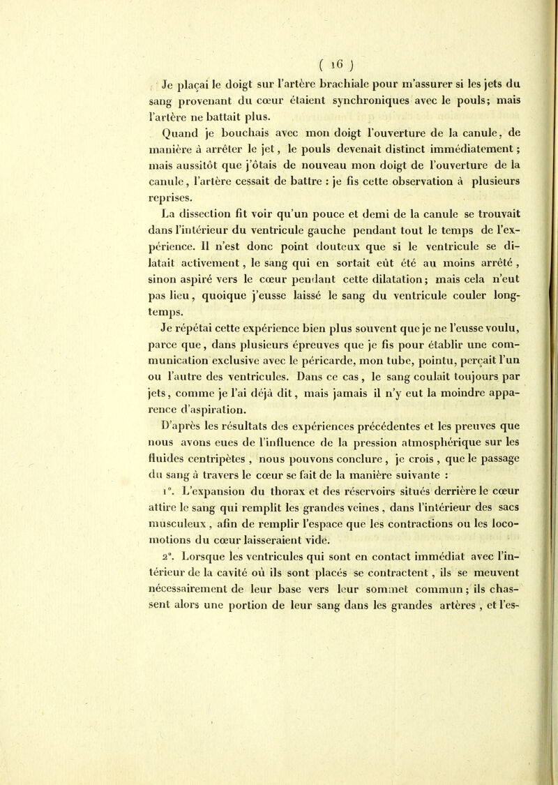 Je plaçai le doigt sur l'artère brachiale pour m'assurer si les jets du sang provenant du cœur étaient synchroniques avec le pouls; mais l'artère ne battait plus. Quand je bouchais avec mon doigt l'ouverture de la canule, de manière à arrêter le jet, le pouls devenait distinct immédiatement ; mais aussitôt que j'ôtais de nouveau mon doigt de l'ouverture de la canule, l'artère cessait de battre ; je fis cette observation à plusieurs reprises. ha dissection fit voir qu'un pouce et demi de la canule se trouvait dans l'intérieur du ventricule gauche pendant tout le temps de l'ex- périence. Il n'est donc point douteux que si le ventricule se di- latait activement, le sang qui en sortait eût été au moins arrêté , sinon aspiré vers le cœur pendant cette dilatation ; mais cela n'eut pas lieu, quoique j'eusse laissé le sang du ventricule couler long- temps. Je répétai cette expérience bien plus souvent que je ne l'eusse voulu, parce que, dans plusieurs épreuves que je fis pour établir une com- munication exclusive avec le péricarde, mon tube, pointu, perçait l'un ou l'autre des ventricules. Dans ce cas, le sang coulait toujours par jets, comme je l'ai déjà dit, mais jamais il n'y eut la moindre appa- rence d'aspiration. D'après les résultats des expériences précédentes et les preuves que nous avons eues de l'influence de la pression atmosphérique sur les fluides centripètes , nous pouvons conclure , je crois , que le passage du sang à travers le cœur se fait de la manière suivante : r. L'expansion du thorax et des réservoirs situés derrière le cœur attire le sang qui remplit les grandes veines , dans l'intérieur des sacs musculeux, afin de remplir l'espace que les contractions ou les loco- motions du cœur laisseraient vide. 2°. Lorsque les ventricules qui sont en contact immédiat avec l'in- térieur de la cavité où ils sont placés se contractent, ils se meuvent nécessairement de leur base vers leur sommet commun ; ils chas- sent alors une portion de leur sang dans les grandes artères , et l'es-