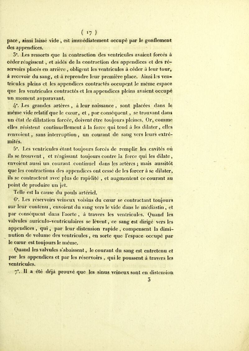 ( »7 ) pace, ainsi laissé vide , est immédiatement occupé par le gonflement des appendices. 3°. Les ressorts que îa contraction des ventricules avaient forcés à céder réagissent, et aidés de la contraction des appendices et des ré- servoirs placés en arrière , obligent les ventricules à céder à leur tour, à recevoir du sang, et à reprendre leur première place. Ainsi les ven* triculcs pleins et les appendices contractés occupcjjt le même espace que les ventricules contractés et les appendices pleins avaient occupé un moment auparavant. 4°. Les grandes artères , à leur naissance , sont placées dans le même vide relatif que le cœur, et, par conséquent , se trouvant dans un étal de dilatation forcée, doivent être toujours pleines. Or, comme elles résistent continuellement à la force qui tend à les dilater, elles renvoient, sans interruption , un courant de sang vers leurs extré- mités. 5°. Les ventricules étant toujours forcés de remplir les cavités où ils se trouvent, et réagissant toujours contre îa force qui les dilate , envoient aussi un courant continuel dans les artères ; mais aussitôt que les contractions des appendices ont cessé de les forcer à se dilater, ils ^e contractent avec plus de rapidité , et augmentent ce courant au point de produire un jet. Telle est la cause du pouls artériel, 6°. Les réservoirs veineux voisins du cœur se contractant toujours sur leur contenu , envoient du sang vers le vide dans le médiastin , et par conséquent dans l'aorte , à travers les ventricules. Quand les valvules auriculo-ventriculaires se lèvent, ce sang est dirigé vers les appendices , qui, par leur distension rapide , compensent la dimi- nution de volume des ventricules, en sorte que l'espace occupé par le cœur est toujours le même, Quand les valvules s'abaissent, le courant du sang est entretenu et par les appendices et par les réservoirs , qui le poussent à travers les ventricules. 7% . Il a été déjà prouvé que les sinus veineux sont en distension