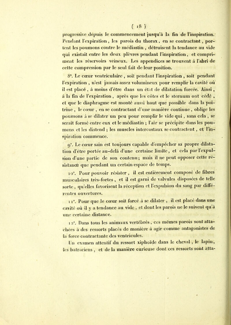 progressive depuis le commencement jusqu'à la fin de l'inspiration. Pendant l'expiration, les parois du thorax , en se contractant, por- tent les poumons contre le médiastin , détruisent la tendance au vide qui existait entre les deux plèvres pendant l'inspiration, et compri- ment les réservoirs veineux. Les appendices se trouvent à l'abri de cette compression par le seul fait de leur position. 8°. Le cœur ventriculaire , soit pendant l'inspiration , soit pendant l'expiration , n'est jamais assez volumineux pour remplir la cavité où il est placé , à moins d'être dans un état de dilatation forcée. Ainsi , à la fin de l'expiration , après que les côtes et le sternum ont cédé , et que le diaphragme est monté aussi haut que possible dans la poi- trine , le cœur , en se contractant d'une manière continue , oblige les poumons à se dilater un peu pour remplir le vide qui, sans cela , se serait formé entre eux et le médiastin ; l'air se précipite dans les pou- mons et ies distend ; les muscles intercostaux se contractent, et l'in- spiration commence. 9°. Le cœur sain est toujours capable d'empêcher sa propre dilata- tion d'être portée au-delà d'une certaine limite, et cela par l'expul- sion d'une partie de son contenu ; mais il ne peut opposer cette ré- sistandb que pendant un certain espace de temps. 10. Pour pouvoir résister, il est entièrement composé de fibres musculaires très-fortes , et il est garni de valvules disposées de telle sorte , qu'elles favorisent la réception et l'expulsion du sang par diffé- rentes ouvertures. 11°. Pour que le cœur soit forcé à se dilater , il est placé dans une cavité où il y a tendance au vide , et dont les parois ne le suivent qu'à xme certaine distance. 1 2. Dans tous les animaux vertébrés , ces mêmes parois sont atta- chées à des ressorts placés de manière à agir comme antagonistes de la force contractante des ventricules. Un examen attentif du ressort xiphoïde dans le cheval , le lapin, les batraciens , et de la manière curieuse dont ces ressorts sont atta-