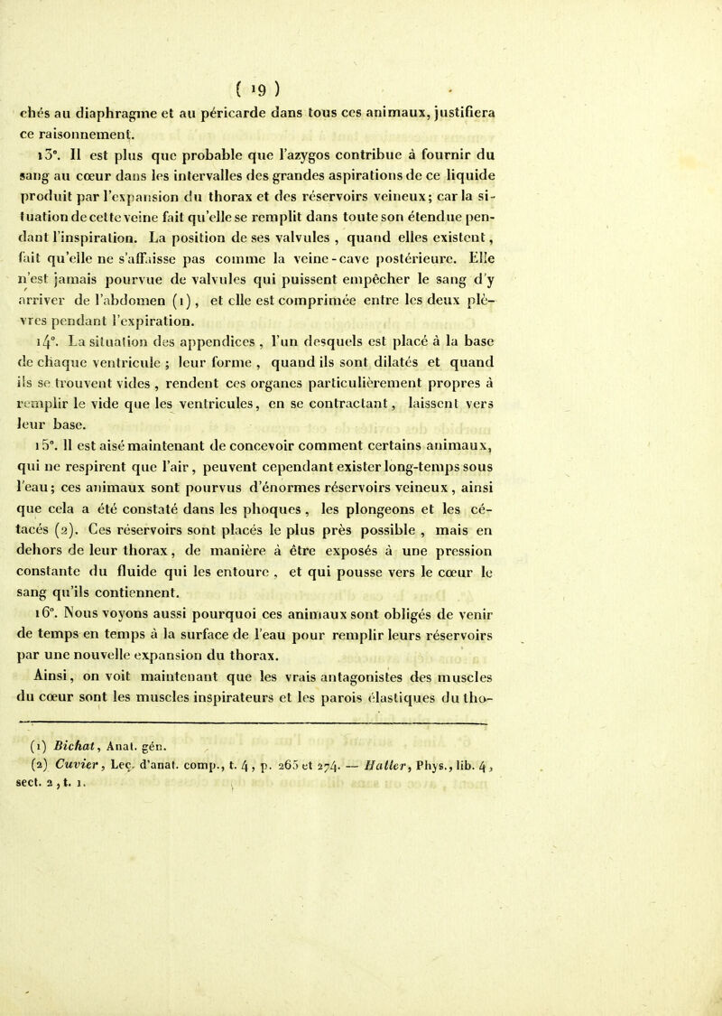('9) chés au diaphragme et au péricarde dans tous ces animaux, justifiera ce raisonnement. i5°. Il est plus que probable que l'azygos contribue à fournir du sang au cœur dans les intervalles des grandes aspirations de ce liquide produit par l'expansion du thorax et des réservoirs veineux; caria si- tuation decetteveine fait qu'elle se remplit dans toute son étendue pen- dant l'inspiration. La position de ses valvules , quand elles existent, fait qu'elle ne s'affaisse pas comme la veine-cave postérieure. Elle n'est jamais pourvue de valvules qui puissent empêcher le sang d'y arriver de l'abdomen (i), et elle est comprimée entre les deux plè- vres pendant l'expiration. i4°- La situation des appendices , l'un desquels est placé à la base de chaque ventricule ; leur forme , quand ils sont dilatés et quand ils se trouvent vides , rendent ces organes particulièrement propres à rcHiplir le vide que les ventricules, en se contractant, laissent vers leur base. i5°. 11 est aisé maintenant de concevoir comment certains animaux, qui ne respirent que l'air, peuvent cependant exister long-temps sous l'eau; ces animaux sont pourvus d'énormes réservoirs veineux, ainsi que cela a été constaté dans les phoques , les plongeons et les cé- tacés (2). Ces réservoirs sont placés le plus près possible , mais en dehors de leur thorax, de manière à être exposés à une pression constante du fluide qui les entoure , et qui pousse vers le cœur le sang qu'ils contiennent. 16°. Nous voyons aussi pourquoi ces animaux sont obligés de venir de temps en temps à la surface de l'eau pour remplir leurs réservoirs par une nouvelle expansion du thorax. Ainsi, on voit maintenant que les vrais antagonistes des muscles du cœur sont les muscles inspirateurs et les parois élastiques dutho- (1) Bichat, Anal. gén. (2) Cuvier, Leç, d'anaf. comp., t. 4 , p. 265 et 274. ~ H aller, Phys., lib. 4, sect. 2 , t. 1. ,