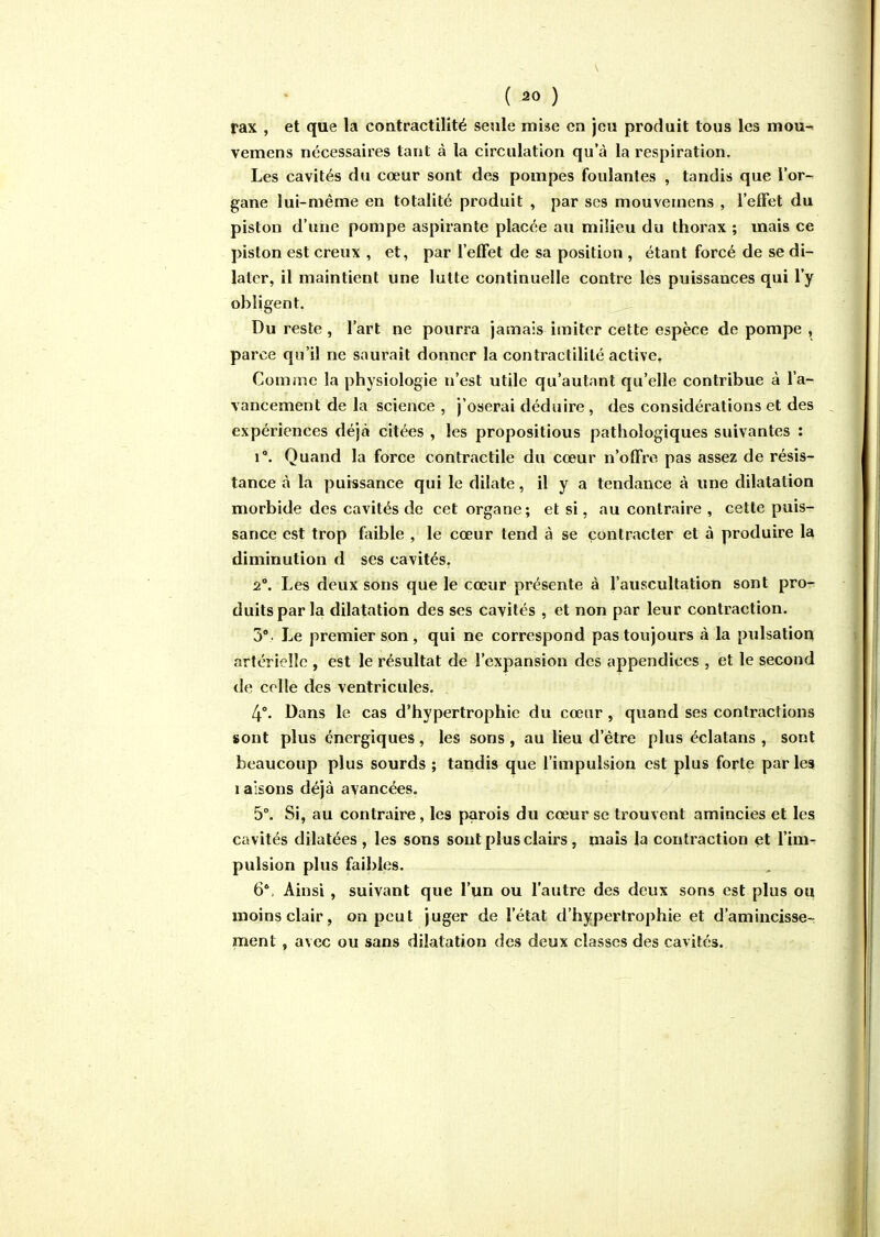 ( ^0 ) rax , et que la contractilité seule mise en jeu produit tous les mou- vemens nécessaires tant à la circulation qu'à la respiration. Les cavités du cœur sont des pompes foulantes , tandis que l'or- gane lui-même en totalité produit , par ses mouvemens , l'effet du piston d'une pompe aspirante placée au milieu du thorax ; mais ce piston est creux , et, par l'efFet de sa position , étant forcé de se di- later, il maintient une lutte continuelle contre les puissances qui l'y obligent. Du reste , l'art ne pourra jamais imiter cette espèce de pompe , parce qu'il ne saurait donner la contractilité active^ Comme la physiologie n'est utile qu'autant qu'elle contribue à l'a- vancement de la science , j'oserai déduire, des considérations et des expériences déjà citées , les propositions pathologiques suivantes : 1°. Quand la force contractile du cœur n'offre pas assez de résis- tance à la puissance qui le dilate, il y a tendance à une dilatation morbide des cavités de cet organe; et si, au contraire , cette puis- sance est trop faible , le cœur tend à se contracter et à produire la diminution d ses cavités, 2°. Les deux sons que le cœur présente à l'auscultation sont pro- duits par la dilatation des ses cavités , et non par leur contraction. 3°. Le premier son, qui ne correspond pas toujours à la pulsation artérielle , est le résultat de l'expansion des appendices , et le second de celle des ventricules. 4°- Dans le cas d'hypertrophie du cœur, quand ses contractions sont plus énergiques, les sons , au lieu d'être plus éclatans , sont beaucoup plus sourds ; tandis que l'impulsion est plus forte par les laisons déjà avancées. 5°. Si, au contraire, les parois du cœur se trouvent amincies et les cavités dilatées , les sons sont plus clairs, maïs la contraction et l'im- pulsion plus faibles. 6*. Ainsi , suivant que l'un ou l'autre des deux sons est plus ou moins clair, on peut juger de l'état d'hypertrophie et d'amincisse- ment , avec ou sans dilatation des deux classes des cavités.