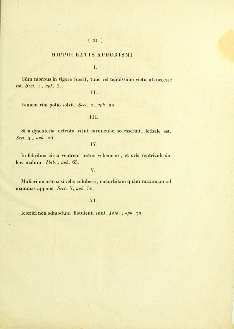 I ( 21 ) HIPPOCRATIS APHORISMI. I. Cùm morbus in vigore fuerit, tune vel tenuissimo victu utinecessc est. Sec t. 1 . aph, S. II. Famem vîni potio solvit. Sect. 2, aph. ao. III. Si à dysenteria detento velut carunculae secesserint, lethale est. Sect, 4 ^ i^pfi- 2 6. IV. In febribus circà ventrem aestus vehemens, et oris vcntriculi do- lor, malum. Ibib.^aph. 65. V. Mulieri menstrua si velis cohibere, eucurbitam quàm maximam od mammas appone. Sect. 5, aph. 5o. VI. Icterici non admodum flatulenti sunt. Ibid. , aph. 7a.