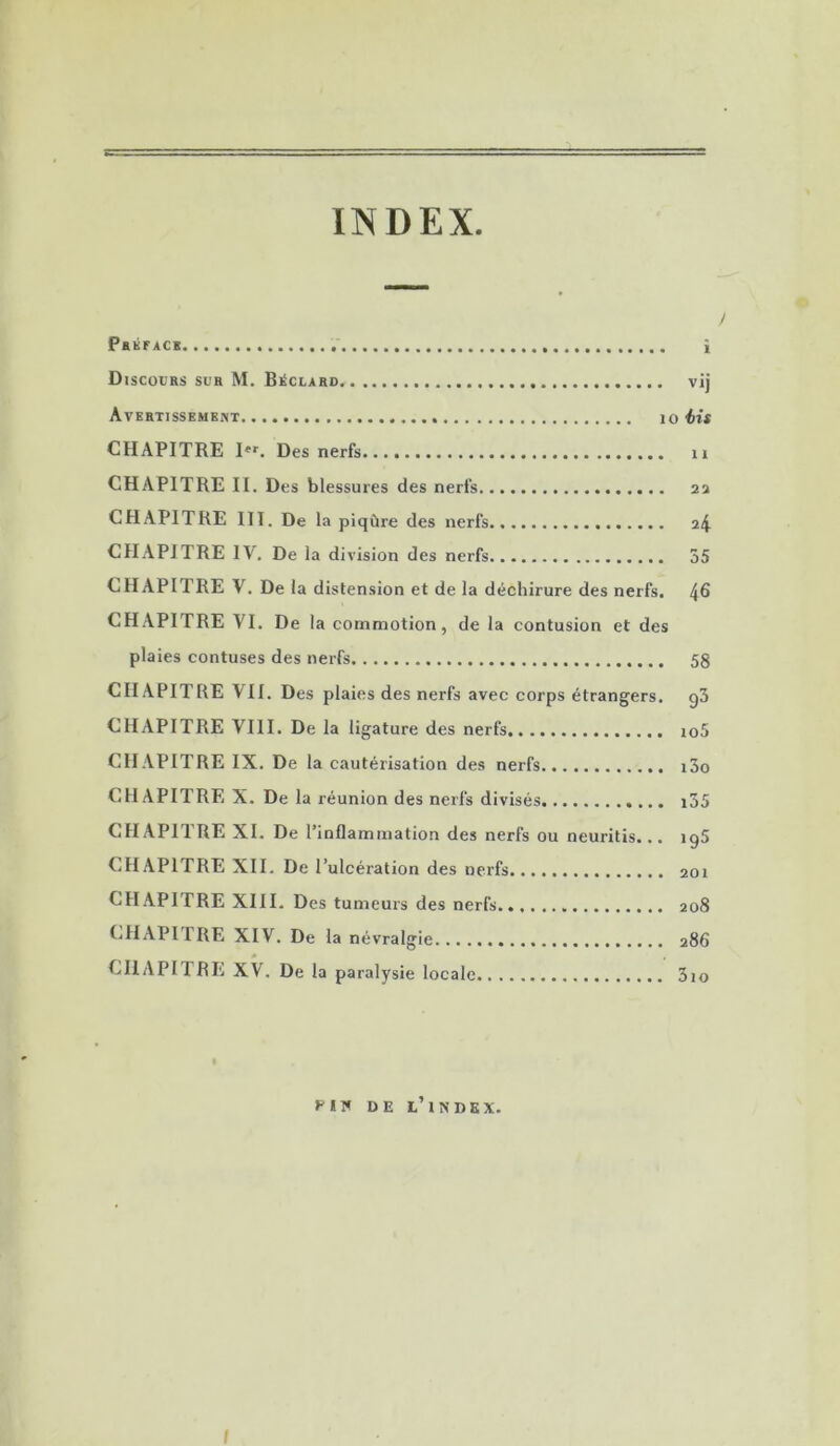 INDEX y Pbkfac* î Discours sur M. BiSclard vij Avertissement lo éis CHAPITRE I»*'. Des nerfs ii CHAPITRE II. Des blessures des nerfs aa CHAPITRE III. De la piqûre des nerfs a4 CHAPITRE IV. De la division des nerfs 55 CHAPITRE V. De la distension et de la déchirure des nerfs. 4^ CHAPITRE VI. De la commotion, de la contusion et des plaies contuses des nerfs 58 CHAPITRE VII. Des plaies des nerfs avec corps étrangers. g3 CHAPITRE VIII. De la ligature des nerfs io5 CH.VPITRE IX. De la cautérisation des nerfs i3o CHAPITRE X. De la réunion des nerfs divisés i35 CHAPITRE XI. De l’inflammation des nerfs ou neuritis... igS CHAPITRE XII. De l’ulcération des nerfs aoi CHAPITRE XIII. Des tumeurs des nerfs. 208 CHAPITRE XIV. De la névralgie 286 CHAPITRE XV. De la paralysie locale 3io fil* DE l’index. I